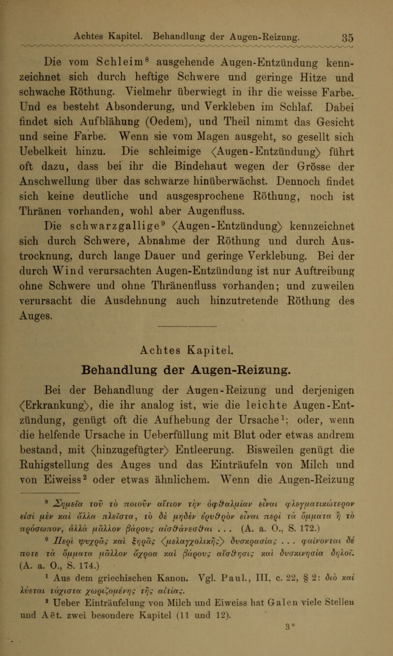 Die vom Schleim8 ausgehende Augen-Entzündung kenn- zeichnet sich durch heftige Schwere und geringe Hitze und schwache Röthung. Vielmehr überwiegt in ihr die weisse Farbe. Und es besteht Absonderung, und Verkleben im Schlaf. Dabei findet sich Aufblähung (Oedem), und Theil nimmt das Gesicht und seine Farbe. Wenn sie vom Magen ausgeht, so gesellt sich Uebelkeit hinzu. Die schleimige <Augen-Entzündung) führt oft dazu, dass bei ihr die Bindehaut wegen der Grösse der Anschwellung über das schwarze hinüberwächst. Dennoch findet sich keine deutliche und ausgesprochene Röthung, noch ist Thränen vorhanden, wohl aber Augenfluss. Die schwarzgallige9 <Augen-Entzündung) kennzeichnet sich durch Schwere, Abnahme der Röthung und durch Aus- trocknung, durch lange Dauer und geringe Verklebung. Bei der durch Wind verursachten Augen-Entzündung ist nur Auftreibung ohne Schwere und ohne Thränenfluss vorhanden; und zuweilen verursacht die Ausdehnung auch hinzutretende Röthung des Auges. Achtes Kapitel. Behandlung der Augen-Reizung. Bei der Behandlung der Augen-Reizung und derjenigen (Erkrankung), die ihr analog ist, wie die leichte Augen-Ent- zündung, genügt oft die Aufhebung der Ursache1; oder, wenn die helfende Ursache in Ueberfüllung mit Blut oder etwas andrem bestand, mit (hinzugefügter) Entleerung. Bisweilen genügt die Ruhigstellung des Auges und das Einträufeln von Milch und von Eiweiss2 oder etwas ähnlichem. Wenn die Augen-Reizung 8 £rjueia tov tÖ noiovv ai'uov xr\v ocp&aXfiiav euvai cf leyuauy.cüiEQOv elvi {iev y.al uXla nXetaia, to de {irjöev eqvxfqbv eivau neql xa bfifiaia rj xo 7tQÖ(jü)7iov, nXka fxaXXov ßägov? aia&äveafrai . . . (A. a. 0., S. 172.) 9 UeqI ipvyqa? xal £t]Qa; djueXay/ohxrjzy dvffxoaala; . . . qalvoviat de noie Tee ofifinin uaXXov a/goa y.al ßäqov; aiGx^rjai; y.al dvaxivrjaia örjXoi. (A. a. 0., S. 174.) 1 Aus dem griechischen Kanon. Vgl. Paul., III, c. 22, § 2: ötb xai Xvezai TÜ/Ldia /coQi'Cofievrjg trjg aiiia;. 2 Ueber Einträufelung von Milch und Eiweiss hat Galen viele Stellen und Aet. zwei besondere Kapitel (11 und 12). 3*