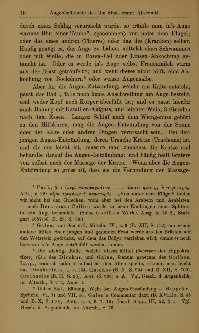 durch einen Schlag verursacht wurde, so träufle man in's Auge warmes Blut einer Taube3, ^genommen) von unter dem Flügel; oder das eines andren <Thieres) oder das des (Kranken) selber. Häufig genügt es, das Auge zu bähen, mittelst eines Schwammes oder mit Wolle, die in Rosen -Oel oder Linsen-Abkochung ge- taucht ist. Oder es werde in's Auge selbst Frauenmilch warm aus der Brust geträufelt4; und wenn dieses nicht hilft, eine Ab- kochung von Bockshorn5 oder weisse Augensalbe. Aber für die Augen-Entzündung, welche aus Kälte entsteht, passt das Bad6, falls noch keine Anschwellung am Auge besteht, und weder Kopf noch Körper überfüllt ist; und es passt hierfür auch Bähung mit Kamillen-Aufguss, und leichter Wein, 3 Stunden nach dem Essen. Langer Schlaf nach dem Weingenuss gehört zu den Hilfskuren, mag die Augen-Entzündung von der Sonne oder der Kälte oder andren Dingen verursacht sein. Bei der- jenigen Augen-Entzündung, deren Ursache Krätze (Trachoma) ist, und die nur leicht ist, massire man zunächst die Krätze und behandle darauf die Augen-Entzündung; und häufig heilt letztere von selbst nach der Massage der Krätze. Wenn aber die Augen- Entzündung so gross ist, dass sie die Verbindung der Massage- 3 Paul., § 7 (negi vnoacpayiittTCöv) . . . aifian (päaGiyg rj neQtaieQag. Aet., c. 22: «tjua xqvyövog r\ rteQKTisQag. „Von unter dem Flügel finden wir nicht bei den Griechen, wohl aber bei den Arabern und Arabisten, — noch Benvenuto Cellini wurde so beim Eindringen eines Splitters in sein Auge behandelt. (Siehe Goethe's Werke, Ausg. in 30 B., Stutt- gart 1857/58, B. 23, S. 36.) 4 Galen, von den örtl. Mitteln, IV, c. 3 (B. XII, S. 712) ein wenig anders: Milch einer jungen und gesunden Frau werde aus den Brüsten auf den Wetzstein gedrückt, auf dem das Collyr verrieben wird, damit es noch lauwarm in's Auge geträufelt werden könne. 5 Die wichtige Rolle, welche dieses Mittel {ßovxeqag der Hippokra- tiker, jrjlig des Dioskur. und Galen, foenum graecum des Scribon. Larg., arabisch habb al-hulba) bei den Alten spielte, erkennt man leicht aus Dioskurides, I, c. 124, Galenos (B. X, S. 934 und B. XII, S. 700), Oreibasios (B. II, S. 38), Aet. (S. 938) u. A. Vgl. Gesch. d. Augenheilk. im Alterth., S. 212, Anm. 2. 6 Ueber Bad, Bähung, Wein bei Augen-Entzündung s. Hippokr., Sprüche, VI, 31 und VII, 46; Galen's Commentar dazu (B. XVIII a, S. 45 und B. X, S. 170); Aet., c. 5, 6, 7, 10; Paul. Aeg., III, 22, § 1. Vgl. Gesch. d. Augenheilk. im Alterth., S. 75.