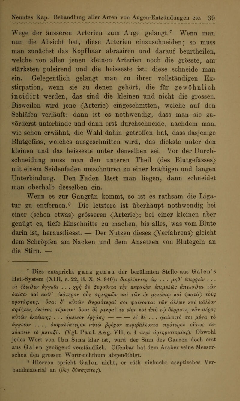Wege der äusseren Arterien zum Auge gelangt.7 Wenn man nun die Absicht hat, diese Arterien einzuschneiden; so muss man zunächst das Kopfhaar abrasiren und darauf beurtheilen, welche von allen jenen kleinen Arterien noch die grösste, am stärksten pulsirencl und die heisseste ist: diese schneide man ein. Gelegentlich gelangt man zu ihrer vollständigen Ex- stirpation, wenn sie zu denen gehört, die für gewöhnlich incidirt werden, das sind die kleinen und nicht die grossen. Bisweilen wird jene (Arterie) eingeschnitten, welche auf den Schläfen verläuft; dann ist es nothwendig, dass man sie zu- vörderst unterbinde und dann erst durchschneide, nachdem man, wie schon erwähnt, die Wahl dahin getroffen hat, dass dasjenige Blutgefäss, welches ausgeschnitten wird, das dickste unter den kleinen und das heisseste unter denselben sei. Vor der Durch- schneidung muss man den unteren Theil (des Blutgefässes) mit einem Seidenfaden umschnüren zu einer kräftigen und langen Unterbindung. Den Faden lässt man liegen, dann schneidet man oberhalb desselben ein. Wenn es zur Gangrän kommt, so ist es rathsam die Liga- tur zu entfernen.8 Die letztere ist überhaupt nothwendig bei einer (schon etwas) grösseren (Arterie); bei einer kleinen aber genügt es, tiefe Einschnitte zu machen, bis alles, was vom Blute darin ist, herausfliesst. — Der Nutzen dieses (Verfahrens) gleicht dem Schröpfen am Nacken und dem Ansetzen von Blutegeln an die Stirn. — 7 Dies entspricht ganz genau der berühmten Stelle aus Galen's Heil-System (XIII, c. 22, B. X, S. 940): dioouovieg wc . . . p/d' inioqeiv . . . zu e^co&ef äyyein . . . %qi) de %vqovvw zi]p xecpalrjv em^ielcög cinzedirai züjv onlaco xal xa&' exäzsoop ovg aqzrjonov xal zcov bv fiezcono) xal (xaioT) zovg xqozäcpovg. ucrat <5' avzcov xreqfiözeqal aoi cpalvovzai zcov ullcov xal {lullov aqv^eiv, exelvag ze\iveiv öcrai de fiuxqai ze etat xal vnb zcp deqfxazt, xav jxeqog avzcov txie/uvflg . . . üfxeivov eqyäo~>i si de ... cpalvoizö ctol fxeya zb üyyetov . . . , (icrcpaXecTzeqov avzco ßqö%ov neqißäXlovza nqözeqov ovzcog ix- xönzeiv ih fieza^v. (Vgl. Paul. Aeg. VII, c. 4 neql uqzrjqiozofj,iag). Obwohl jedes Wort von Ibn Sina klar ist, wird der Sinn des Ganzen doch erst aus Galen genügend verständlich. Offenbar hat dem Araber seine Messer- scheu den grossen Wortreichthum abgenöthigt. 3 Hiervon spricht Galen nicht, er räth vielmehr aseptisches Ver- bandmaterial an {vir} dvcrcTrjTiTog).