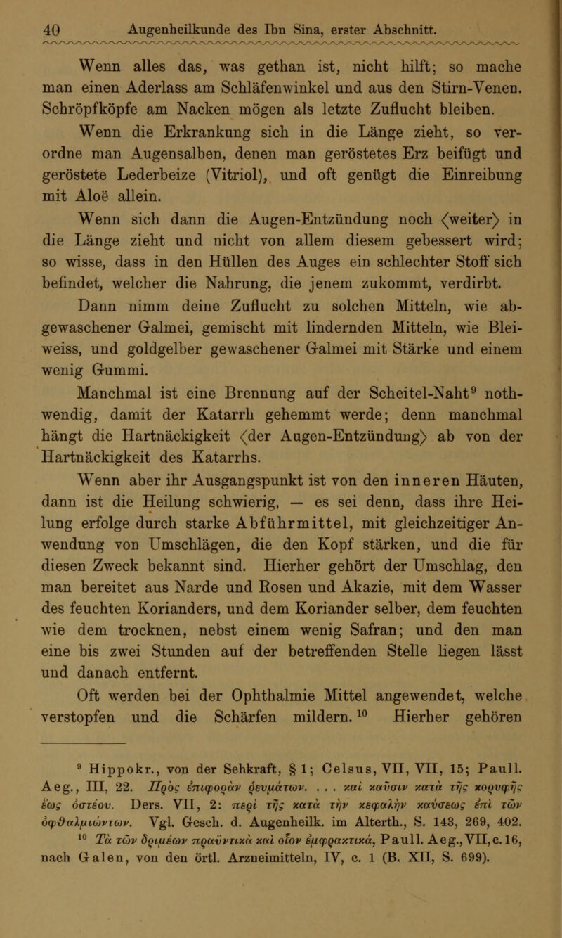 Wenn alles das, was gethan ist, nicht hilft; so mache man einen Aderlass am Schlafenwinkel und aus den Stirn-Venen. Schröpfköpfe am Nacken mögen als letzte Zuflucht bleiben. Wenn die Erkrankung sich in die Länge zieht, so ver- ordne man Augensalben, denen man geröstetes Erz beifügt und geröstete Lederbeize (Vitriol), und oft genügt die Einreibung mit Aloe allein. Wenn sich dann die Augen-Entzündung noch <(weiter) in die Länge zieht und nicht von allem diesem gebessert wird; so wisse, dass in den Hüllen des Auges ein schlechter Stoff sich befindet, welcher die Nahrung, die jenem zukommt, verdirbt. Dann nimm deine Zuflucht zu solchen Mitteln, wie ab- gewaschener Galmei, gemischt mit lindernden Mitteln, wie Blei- weiss, und goldgelber gewaschener Galmei mit Stärke und einem wenig Gummi. Manchmal ist eine Brennung auf der Scheitel-Naht9 noth- wendig, damit der Katarrh gehemmt werde; denn manchmal hängt die Hartnäckigkeit (der Augen-Entzündung) ab von der Hartnäckigkeit des Katarrhs. Wenn aber ihr Ausgangspunkt ist von den inneren Häuten, dann ist die Heilung schwierig, — es sei denn, dass ihre Hei- lung erfolge durch starke Abführmittel, mit gleichzeitiger An- wendung von Umschlägen, die den Kopf stärken, und die für diesen Zweck bekannt sind. Hierher gehört der Umschlag, den man bereitet aus Narde und Rosen und Akazie, mit dem Wasser des feuchten Korianders, und dem Koriander selber, dem feuchten wie dem trocknen, nebst einem wenig Safran; und den man eine bis zwei Stunden auf der betreffenden Stelle liegen lässt und danach entfernt. Oft werden bei der Ophthalmie Mittel angewendet, welche verstopfen und die Schärfen mildern.10 Hierher gehören 9 Hippokr., von der Sehkraft, § 1; Celsus, VII, VII, 15; Pauli. Aeg., III, 22. Hgbg inupoQav QevfiaTCOv. . . . nai xolvgiv x«t« xrjg xoQvyrjg ecog öaieov. Ders. VII, 2: neql Trjg xaxn xr\v xeqxxXqv xavaecog ini tcov 6q>&aXfAi(üvicüv. Vgl. Gesch. d. Augenheilk. im Alterth., S. 143, 269, 402. 10 Ta zdv 8ql[aecov nqavvTtxa xai olov B^KpqotxTixä, Pauli. Aeg., VII,c. 16, nach Galen, von den örtl. Arzneimitteln, IV, c. 1 (B. XII, S. 699).