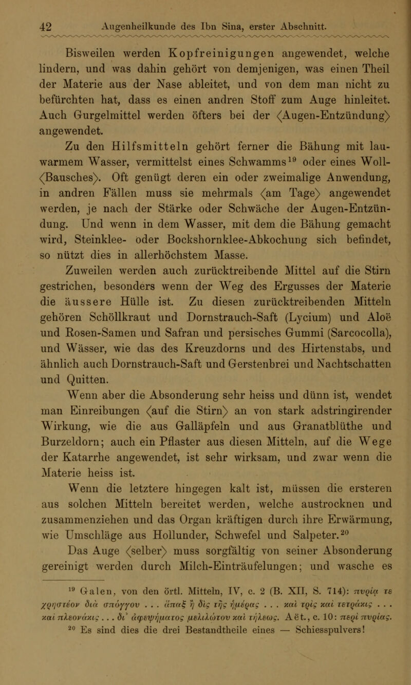 Bisweilen werden Kopfreinigungen angewendet, welche lindern, und was dahin gehört von demjenigen, was einen Theil der Materie aus der Nase ableitet, und von dem man nicht zu befürchten hat, dass es einen andren Stoff zum Auge hinleitet. Auch Gurgelmittel werden öfters bei der ^Augen-Entzündung) angewendet. Zu den Hilfsmitteln gehört ferner die Bähung mit lau- warmem Wasser, vermittelst eines Schwamms19 oder eines Woll- (Bausches). Oft genügt deren ein oder zweimalige Anwendung, in andren Fällen muss sie mehrmals {am Tage) angewendet werden, je nach der Stärke oder Schwäche der Augen-Entzün- dung. Und wenn in dem Wasser, mit dem die Bähung gemacht wird, Steinklee- öder Bockshornklee-Abkochung sich befindet, so nützt dies in allerhöchstem Masse. Zuweilen werden auch zurücktreibende Mittel auf die Stirn gestrichen, besonders wenn der Weg des Ergusses der Materie die äussere Hülle ist. Zu diesen zurücktreibenden Mitteln gehören Schöllkraut und Dornstrauch-Saft (Lycium) und Aloe und Rosen-Samen und Safran und persisches Gummi (Sarcocolla), und Wässer, wie das des Kreuzdorns und des Hirtenstabs, und ähnlich auch Dornstrauch-Saft und Gerstenbrei und Nachtschatten und Quitten. Wenn aber die Absonderung sehr heiss und dünn ist, wendet man Einreibungen (auf die Stirn) an von stark adstringirender Wirkung, wie die aus Galläpfeln und aus Granatblüthe und Burzeldorn; auch ein Pflaster aus diesen Mitteln, auf die Wege der Katarrhe angewendet, ist sehr wirksam, und zwar wenn die Materie heiss ist. Wenn die letztere hingegen kalt ist, müssen die ersteren aus solchen Mitteln bereitet werden, welche austrocknen und zusammenziehen und das Organ kräftigen durch ihre Erwärmung, wie Umschläge aus Hollunder, Schwefel und Salpeter.20 Das Auge (selber) muss sorgfältig von seiner Absonderung gereinigt werden durch Milch-Einträufelungen; und wasche es 19 Galen, von den örtl. Mitteln, IV, c. 2 (B. XII, S. 714): nvqla ts XQ>]<jt60v dm anöyyov . . . /<rc«£ rj öle r/}c fifisgag . . . xai iqiq xai reioaxtg . . . y.ctl nleoväxtg . . . dt ucpeiprj^iaiog jubUXcotov xai r/yAewc. Aet., c. 10: neQt nvqiag. 20 Es sind dies die drei Bestandteile eines — Schiesspulvers!