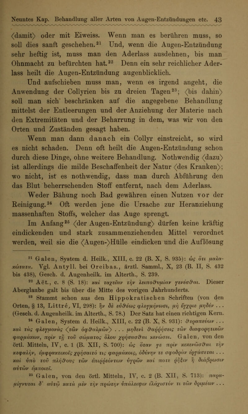 (damit) oder mit Eiweiss. Wenn man es berühren muss, so soll dies sanft geschehen.21 Und, wenn die Augen-Entzündung sehr heftig ist, muss man den Aderlass ausdehnen, bis man Ohnmacht zu befürchten hat.22 Denn ein sehr reichlicher Ader- lass heilt die Augen-Entzündung augenblicklich. Und aufschieben muss man, wenn es irgend angeht, die Anwendung der Collyrien bis zu dreien Tagen23; (bis dahin) soll man sich beschränken auf die angegebene Behandlung mittelst der Entleerungen und der Anziehung der Materie nach den Extremitäten und der Beharrung in dem, was wir von den Orten und Zuständen gesagt haben. Wenn man dann danach ein Collyr einstreicht, so wird es nicht schaden. Denn oft heilt die Augen-Entzündung schon durch diese Dinge, ohne weitere Behandlung. Nothwendig (dazu) ist allerdings die milde Beschaffenheit der Natur (des Kranken); wo nicht, ist es nothwendig, dass man durch Abführung den das Blut beherrschenden Stoff entfernt, nach dem Aderlass. Weder Bähung noch Bad gewähren einen Nutzen vor der Reinigung.24 Oft werden jene die Ursache zur Heranziehung massenhaften Stoffs, welcher das Auge sprengt. Im Anfang25 (der Augen-Entzündung) dürfen keine kräftig eindickenden und stark zusammenziehenden Mittel verordnet werden, weil sie die (Augen-)Hülle eindicken und die Auflösung 21 Galen, System d. Heilk., XIII, c. 22 (B. X, S. 935): äg öu ßala- .xcoiaw. Vgl. Antyll. bei Oreibas., ärztl. Samml., X, 23 (B. II, S. 432 bis 438), Gesch. d. Augenheilk. im Alterth., S. 239. 22 Aet., c. 8 (S. 18): xai Tw/Biav ttjv XetTio&vfxiav yevBa&cu. Dieser Aberglaube galt bis über die Mitte des vorigen Jahrhunderts. 23 Stammt schon aus den Hippokratischen Schriften (von den Orten, § 13, Littre, VI, 298): rjv de sv&ecog (fkef^pcoai, p) e'yxQts firjöev .. . (Gesch. d. Augenheilk. im Alterth., S. 78.) Der Satz hat einen richtigen Kern. 24 Galen, System d. Heilk., XIII, c. 22 (B. X, S. 931): öeganevcov .. . z«t t«c cpleyiiovag (ribv öcp&cdficör) . . . fii]Ö6vl &aQQ>j(T£Lg zuv diaq)OQr]iix(bi> (paQ/j.äzcov, nqlv rjj xov acüpazog ölov /Qrj(Taa&ai xevöxjst. Galen, von den örtl. Mitteln, IV, c. 1 (B. XII, S. 700): mg öxav ye nqiv xexevtoad-ai itjv X6(f>al})i>, efiQpgaxnxoig xQrjacxLTÖ ng (paquäxoig, ödvvrjv re aq)od<)ui> kqyäaeiou . . . nah vnb tov nlrjd-ovg tiüv iniqoeÖPKjiv vyquv xai noie qijl-iv rj diäßqbicnv avTcov ejtnoiei. 25 Galen, von den örtl. Mitteln, IV, c. 2 (B. XII, S. 713): nuqn- fiiyvvTUi <5' avico xoitu {iev tijv nqütxyv vnüleixpLV tkäxicriöv rt tcov dqifiecov . . .