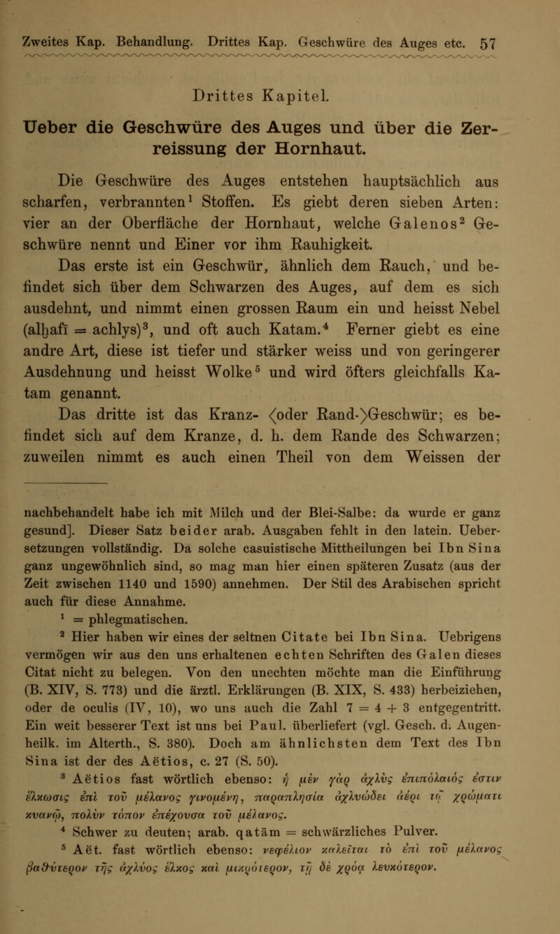 Drittes Kapitel. üeber die Geschwüre des Auges und über die Zer- reissung der Hornhaut. Die Geschwüre des Auges entstehen hauptsächlich aus scharfen, verbrannten1 Stoffen. Es giebt deren sieben Arten: vier an der Oberfläche der Hornhaut, welche Galenos2 Ge- schwüre nennt und Einer vor ihm Rauhigkeit. Das erste ist ein Geschwür, ähnlich dem Rauch, und be- findet sich über dem Schwarzen des Auges, auf dem es sich ausdehnt, und nimmt einen grossen Raum ein und heisst Nebel (alhaft = achlys)3, und oft auch Katam.4 Ferner giebt es eine andre Art, diese ist tiefer und stärker weiss und von geringerer Ausdehnung und heisst Wolke5 und wird öfters gleichfalls Ka- tam genannt. Das dritte ist das Kranz- <oder Rand-)Geschwür; es be- findet sich auf dem Kranze, d. h. dem Rande des Schwarzen; zuweilen nimmt es auch einen Theil von dem Weissen der nachbehandelt habe ich mit Milch und der Blei-Salbe: da wurde er ganz gesund]. Dieser Satz beider arab. Ausgaben fehlt in den latein. Ueber- setzungen vollständig. Da solche casuistische Mittheilungen bei Ibn Sina ganz ungewöhnlich sind, so mag man hier einen späteren Zusatz (aus der Zeit zwischen 1140 und 1590) annehmen. Der Stil des Arabischen spricht auch für diese Annahme. 1 = phlegmatischen. 2 Hier haben wir eines der seltnen Citate bei Ibn Sina. Uebrigens vermögen wir aus den uns erhaltenen echten Schriften des Galen dieses Citat nicht zu belegen. Von den unechten möchte man die Einführung (B. XIV, S. 773) und die ärztl. Erklärungen (B. XIX, S. 433) herbeiziehen, oder de oculis (IV, 10), wo uns auch die Zahl 7 = 4 + 3 entgegentritt. Ein weit besserer Text ist uns bei Paul, überliefert (vgl. Gesch. d. Augen- heilk. im Alterth., S. 380). Doch am ähnlichsten dem Text des Ibn Sina ist der des Aetios, c. 27 (S. 50). 3 Aetios fast wörtlich ebenso: i) fiev yctq a/Xvg enmöXaiög euuv e'Xxcoaig ini xov [isXavog yivoy.6vrj, TtnQanlrjaia a/Xveodei aegi uj /QCüfiau xvavco, noXvv xönop sne/ovaa xov (tehavog. 4 Schwer zu deuten-, arab. qatäm = schwärzliches Pulver. 5 Aet. fast wörtlich ebenso: vecpehov xaleljai rö tnl rov piXavog ßad-vieQov irjg (t/Xvog elxog xcti ^.i/.üöieqov, xji de xgoa Xsvxöisqov.