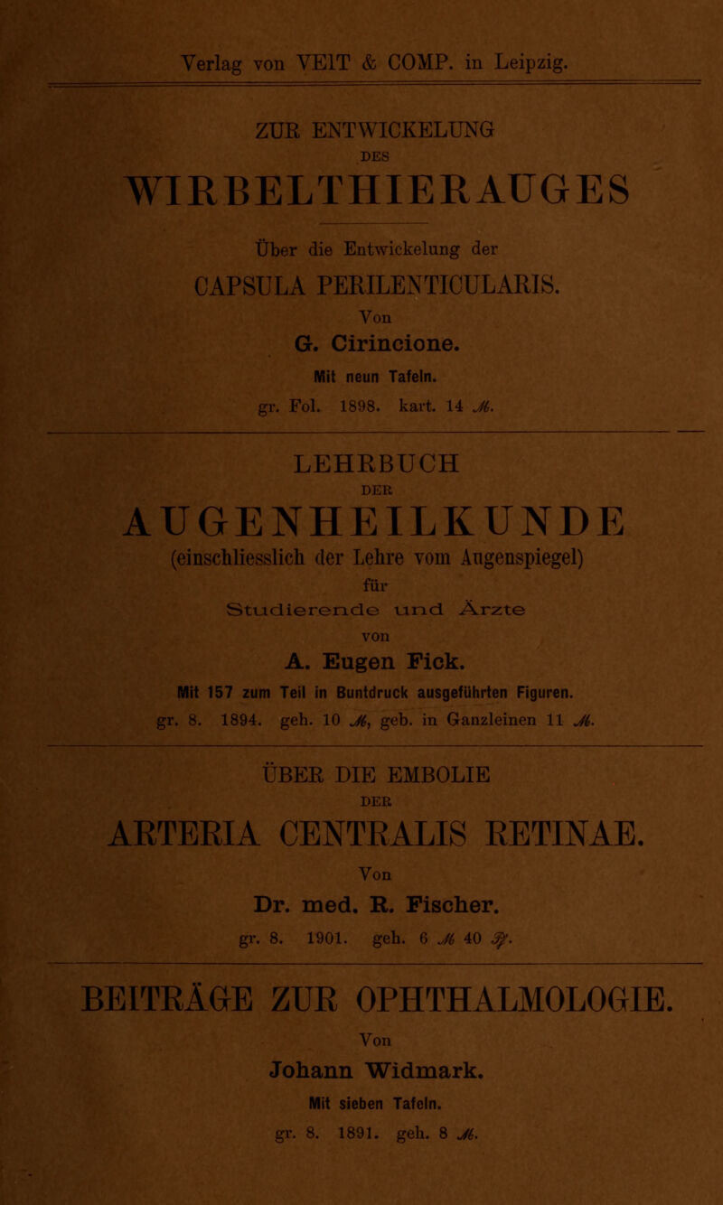 ZUR ENTWICKELUNG DES WIRBELTHIERAUGES Über die Entwicklung der CAPSULA PERILENTICÜLARIS. Von G. Cirincione. Mit neun Tafeln. gr. Fol. 1898. kart. 14 JL LEHRBUCH DER AUGENHEILKUNDE (einschliesslich der Lehre vom Augenspiegel) für Studierende und Ärzte von A. Eugen Fick. Mit 157 zum Teil in Buntdruck ausgeführten Figuren, gr. 8. 1894. geh. 10 Jt, geb. in Ganzleinen 11 Ji. ÜBER DIE EMBOLIE DER ARTERIA CENTRALIS RETINAE. Von Dr. med. R. Fischer. gr. 8. 1901. geh. 6 J6 40 £p. BEITRÄGE ZUR OPHTHALMOLOGIE. Von Johann Widmark. Mit sieben Tafeln. gr. 8. 1891. geh. 8 J6.