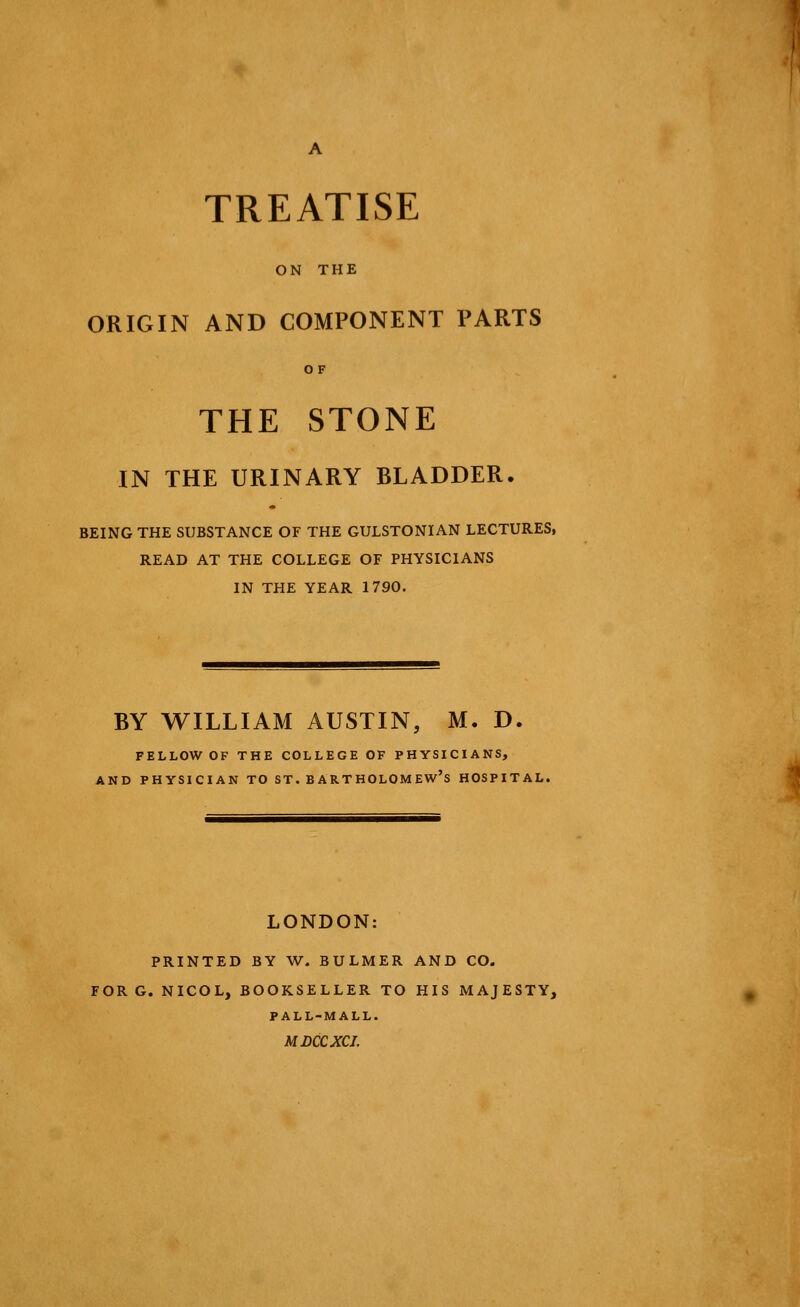 TREATISE ON THE ORIGIN AND COMPONENT PARTS OF THE STONE IN THE URINARY BLADDER. BEING THE SUBSTANCE OF THE GULSTONIAN LECTURES, READ AT THE COLLEGE OF PHYSICIANS IN THE YEAR 1790. BY WILLIAM AUSTIN, M. D. FELLOW OF THE COLLEGE OF PHYSICIANS, AND PHYSICIAN TO ST. BARTHOLOMEW'S HOSPITAL. LONDON: PRINTED BY W. BULMER AND CO. FOR G. NICOL, BOOKSELLER TO HIS MAJESTY, PALL-MALL. MDCCXCI.