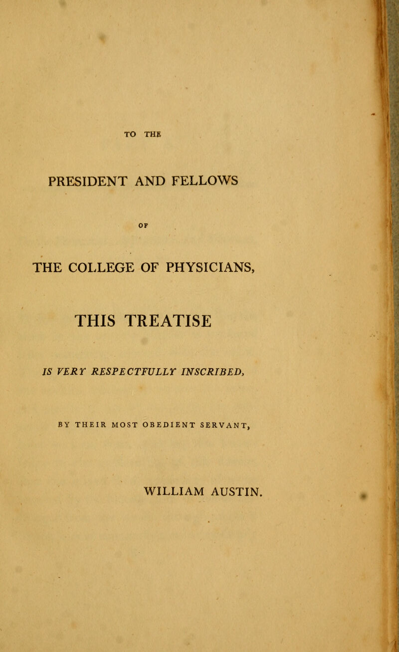 TO THE PRESIDENT AND FELLOWS OF THE COLLEGE OF PHYSICIANS, THIS TREATISE IS VERT RESPECTFULLY INSCRIBED, BY THEIR MOST OBEDIENT SERVANT, WILLIAM AUSTIN.