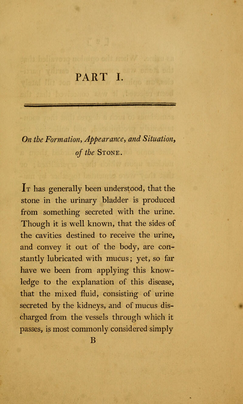 PART I. On the Formation, Appear ance^ and Situation, of the Stone. It has generally been understood, that the stone in the urinary bladder is produced from something secreted with the urine. Though it is well known, that the sides of the cavities destined to receive the urine, and convey it out of the body, are con- stantly lubricated with mucus; yet, so far have we been from applying this know- ledge to the explanation of this disease, that the mixed fluid, consisting of urine secreted by the kidneys, and of mucus dis- charged from the vessels through which it passes, is most commonly considered simply B