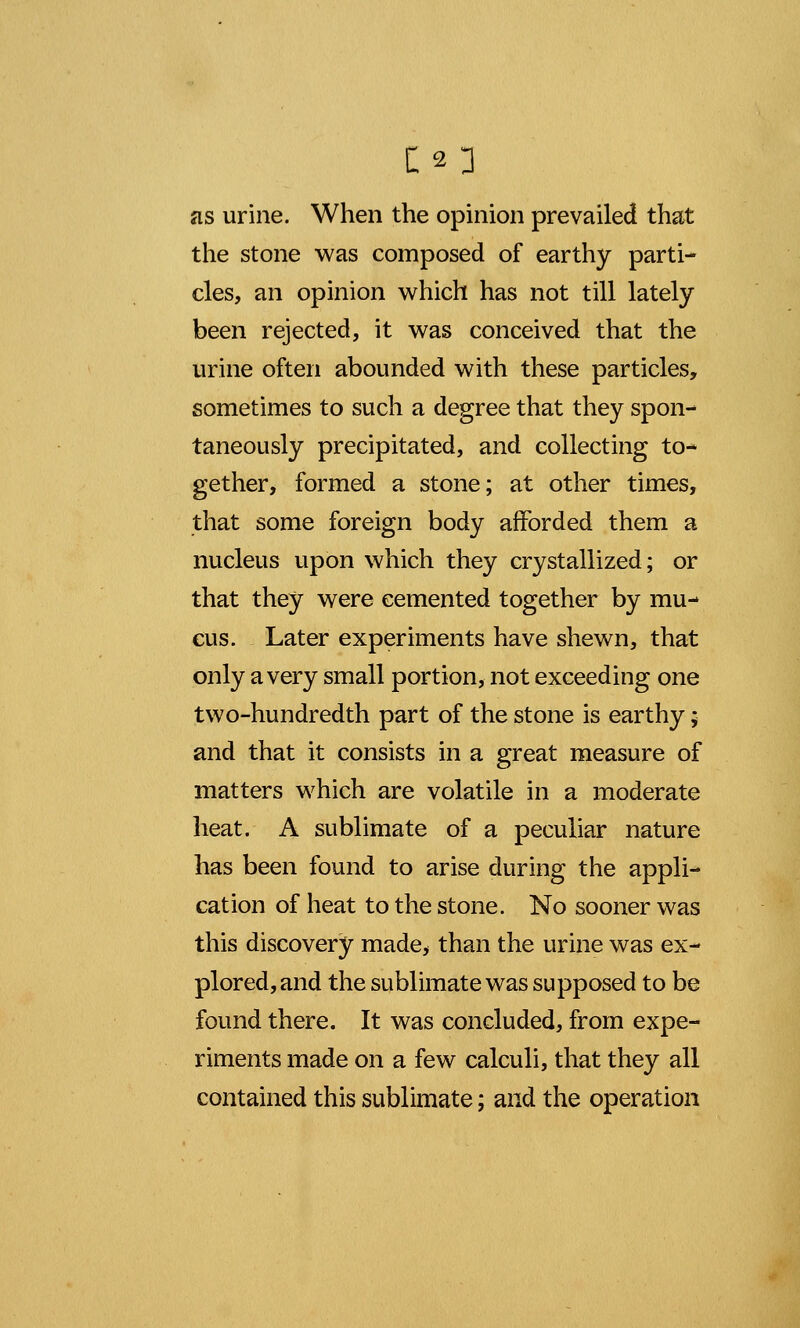 as urine. When the opinion prevailed that the stone was composed of earthy parti- cles, an opinion which has not till lately been rejected, it was conceived that the urine often abounded with these particles, sometimes to such a degree that they spon- taneously precipitated, and collecting to- gether, formed a stone; at other times, that some foreign body afforded them a nucleus upon which they crystallized; or that they were cemented together by mu- cus. Later experiments have shewn, that only a very small portion, not exceeding one two-hundredth part of the stone is earthy - and that it consists in a great measure of matters which are volatile in a moderate heat. A sublimate of a peculiar nature has been found to arise during the appli- cation of heat to the stone. No sooner was this discovery made, than the urine was ex- plored, and the sublimate was supposed to be found there. It was concluded, from expe- riments made on a few calculi, that they all contained this sublimate; and the operation