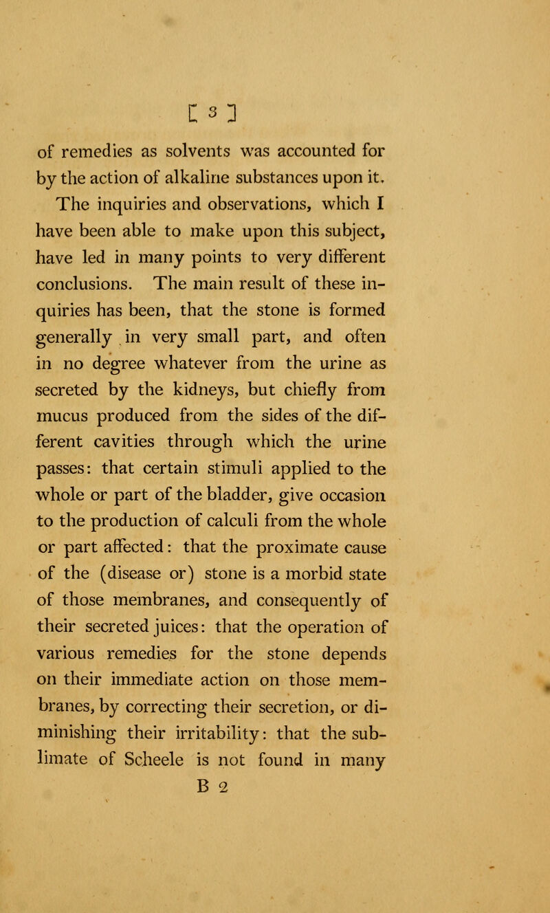 of remedies as solvents was accounted for by the action of alkaline substances upon it. The inquiries and observations, which I have been able to make upon this subject, have led in many points to very different conclusions. The main result of these in- quiries has been, that the stone is formed generally in very small part, and often in no degree whatever from the urine as secreted by the kidneys, but chiefly from mucus produced from the sides of the dif- ferent cavities through which the urine passes: that certain stimuli applied to the whole or part of the bladder, give occasion to the production of calculi from the whole or part affected: that the proximate cause of the (disease or) stone is a morbid state of those membranes, and consequently of their secreted juices: that the operation of various remedies for the stone depends on their immediate action on those mem- branes, by correcting their secretion, or di- minishing their irritability: that the sub- limate of Scheele is not found in many