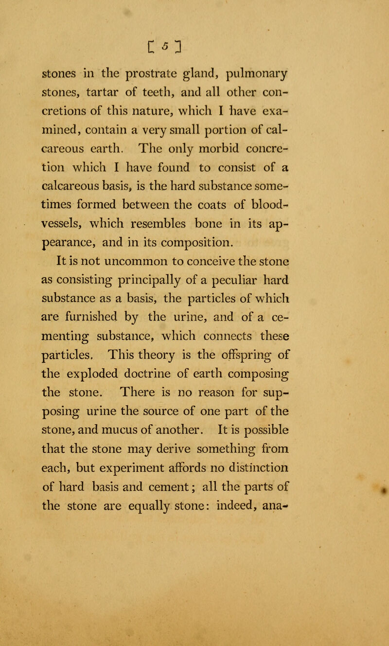 stones in the prostrate gland, pulmonary stones, tartar of teeth, and all other con- cretions of this nature, which I have exa- mined, contain a very small portion of cal- careous earth. The only morbid concre- tion which I have found to consist of a calcareous basis, is the hard substance some- times formed between the coats of blood- vessels, which resembles bone in its ap- pearance, and in its composition. It is not uncommon to conceive the stone as consisting principally of a peculiar hard substance as a basis, the particles of which are furnished by the urine, and of a ce- menting substance, which connects these particles, This theory is the offspring of the exploded doctrine of earth composing the stone. There is no reason for sup- posing urine the source of one part of the stone, and mucus of another. It is possible that the stone may derive something from each, but experiment affords no distinction of hard basis and cement; all the parts of the stone are equally stone: indeed, ana-