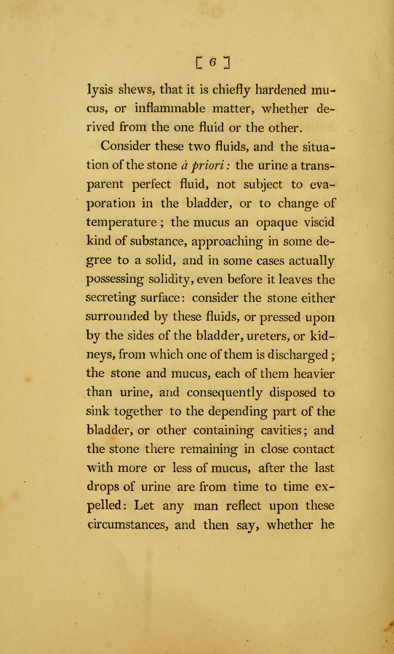 lysis shews, that it is chiefly hardened mu- cus, or inflammable matter, whether de- rived from the one fluid or the other. Consider these two fluids, and the situa- tion of the stone a priori: the urine a trans- parent perfect fluid, not subject to eva- poration in the bladder, or to change of temperature; the mucus an opaque viscid kind of substance, approaching in some de- gree to a solid, and in some cases actually possessing solidity, even before it leaves the secreting surface: consider the stone either surrounded by these fluids, or pressed upon by the sides of the bladder, ureters, or kid- neys, from which one of them is discharged; the stone and mucus, each of them heavier than urine, and consequently disposed to sink together to the depending part of the bladder, or other containing cavities; and the stone there remaining in close contact with more or less of mucus, after the last drops of urine are from time to time ex- pelled: Let any man reflect upon these circumstances, and then say, whether he