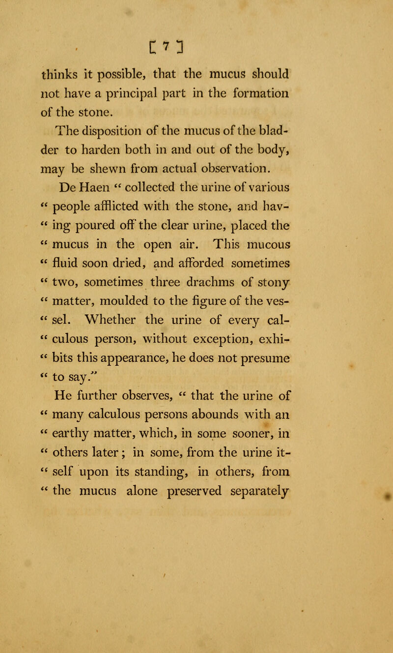 [7] thinks it possible, that the mucus should not have a principal part in the formation of the stone. The disposition of the mucus of the blad- der to harden both in and out of the body, may be shewn from actual observation. De Haen  collected the urine of various  people afflicted with the stone, and hav-  ing poured off the clear urine, placed the  mucus in the open air. This mucous  fluid soon dried, and afforded sometimes  two, sometimes three drachms of stony  matter, moulded to the figure of the ves-  sel. Whether the urine of every cal-  culous person, without exception, exhi-  bits this appearance, he does not presume  to say. He further observes,  that the urine of  many calculous persons abounds with an  earthy matter, which, in some sooner, in  others later; in some, from the urine it-  self upon its standing, in others, from  the mucus alone preserved separately