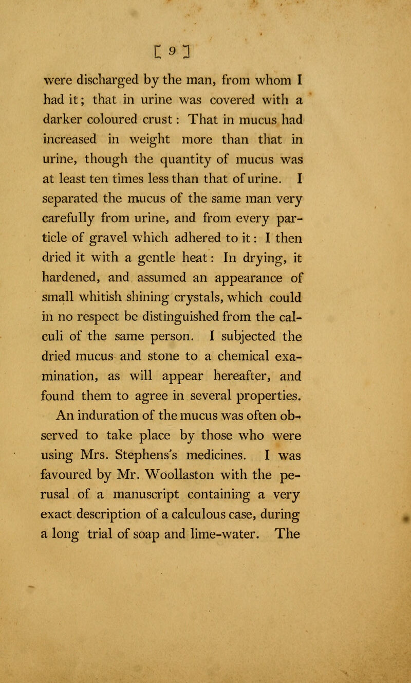 were discharged by the man, from whom I had it; that in urine was covered with a darker coloured crust: That in mucus had increased in weight more than that in urine, though the quantity of mucus was at least ten times less than that of urine. I separated the mucus of the same man very carefully from urine, and from every par- ticle of gravel which adhered to it: I then dried it with a gentle heat: In drying, it hardened, and assumed an appearance of small whitish shining crystals, which could in no respect be distinguished from the cal- culi of the same person. I subjected the dried mucus and stone to a chemical exa- mination, as will appear hereafter, and found them to agree in several properties. An induration of the mucus was often ob-* served to take place by those who were using Mrs. Stephens's medicines. I was favoured by Mr. Woollaston with the pe- rusal of a manuscript containing a very exact description of a calculous case, during a long trial of soap and lime-water. The