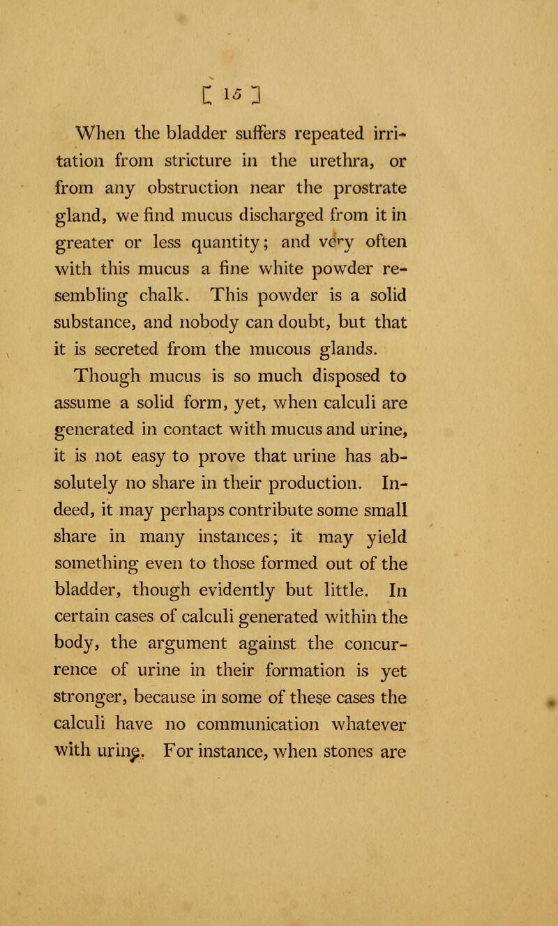 When the bladder suffers repeated irri- tation from stricture in the urethra, or from any obstruction near the prostrate gland, we find mucus discharged from it in greater or less quantity; and very often with this mucus a fine white powder re- sembling chalk. This powder is a solid substance, and nobody can doubt, but that it is secreted from the mucous glands. Though mucus is so much disposed to assume a solid form, yet, when calculi are generated in contact with mucus and urine, it is not easy to prove that urine has ab- solutely no share in their production. In- deed, it may perhaps contribute some small share in many instances; it may yield something even to those formed out of the bladder, though evidently but little. In certain cases of calculi generated within the body, the argument against the concur- rence of urine in their formation is yet stronger, because in some of these cases the calculi have no communication whatever with urin£. For instance, when stones are