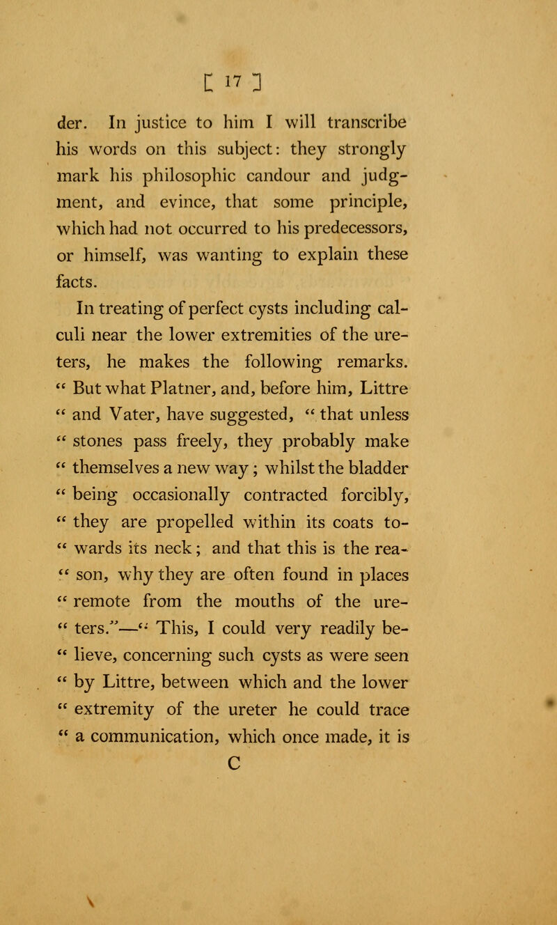 der. In justice to him I will transcribe his words on this subject: they strongly mark his philosophic candour and judg- ment, and evince, that some principle, which had not occurred to his predecessors, or himself, was wanting to explain these facts. In treating of perfect cysts including cal- culi near the lower extremities of the ure- ters, he makes the following remarks.  But what Platner, and, before him, Littre  and Vater, have suggested,  that unless  stones pass freely, they probably make  themselves a new way; whilst the bladder  being occasionally contracted forcibly,  they are propelled within its coats to-  wards its neck; and that this is the rea-  son, why they are often found in places  remote from the mouths of the ure-  ters/'—(i This, I could very readily be-  lieve, concerning such cysts as were seen  by Littre, between which and the lower  extremity of the ureter he could trace  a communication, which once made, it is C