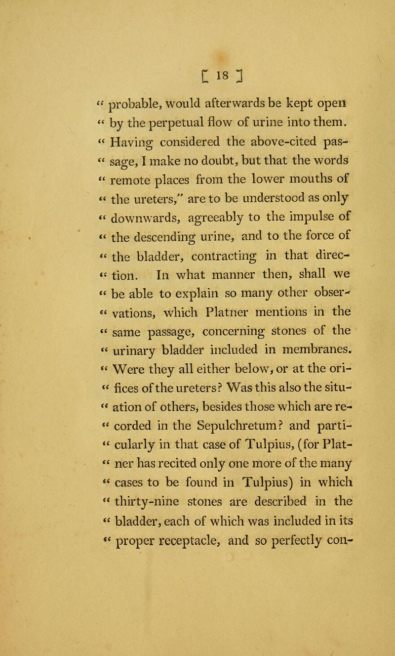  probable, would afterwards be kept open  by the perpetual flow of urine into them.  Having considered the above-cited pas-  sage, I make no doubt, but that the words  remote places from the lower mouths of  the ureters, are to be understood as only  downwards, agreeably to the impulse of « the descending urine, and to the force of  the bladder, contracting in that direc-  tion. In what manner then, shall we  be able to explain so many other obser-  vat ions, which Platner mentions in the  same passage, concerning stones of the  urinary bladder included in membranes.  Were they all either below, or at the ori-  fices of the ureters? Was this also the situ- K( ation of others^ besides those which are re-  corded in the Sepulchretum ? and parti-  cularly in that case of Tulpius, (for Plat-  ner has recited only one more of the many  cases to be found in Tulpius) in which  thirty-nine stones are described in the  bladder, each of which was included in its  proper receptacle, and so perfectly con-