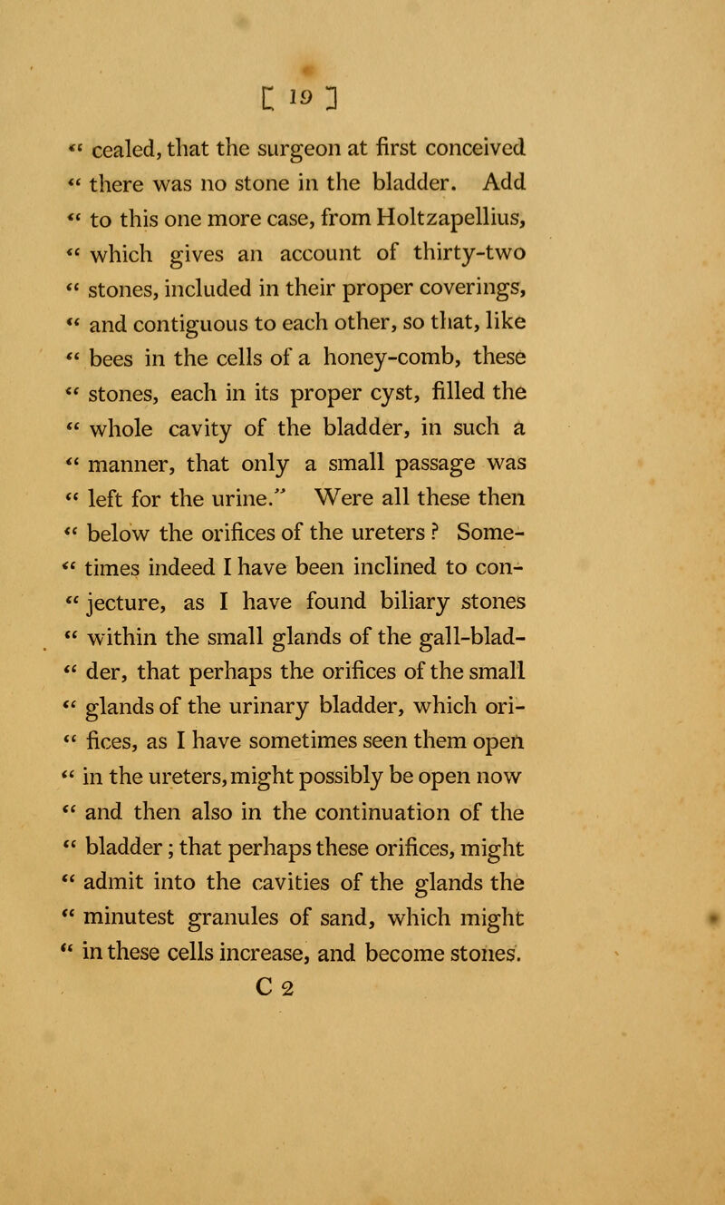 *{ cealed, that the surgeon at first conceived  there was no stone in the bladder. Add  to this one more case, from Holtzapellius,  which gives an account of thirty-two  stones, included in their proper coverings,  and contiguous to each other, so that, like  bees in the cells of a honey-comb, these ** stones, each in its proper cyst, filled the  whole cavity of the bladder, in such a  manner, that only a small passage was  left for the urine. Were all these then  below the orifices of the ureters ? Some-  times indeed I have been inclined to con-  jecture, as I have found biliary stones  within the small glands of the gall-blad-  der, that perhaps the orifices of the small  glands of the urinary bladder, which ori-  fices, as I have sometimes seen them open  in the ureters, might possibly be open now  and then also in the continuation of the  bladder; that perhaps these orifices, might  admit into the cavities of the glands the  minutest granules of sand, which might  in these cells increase, and become stones. C2