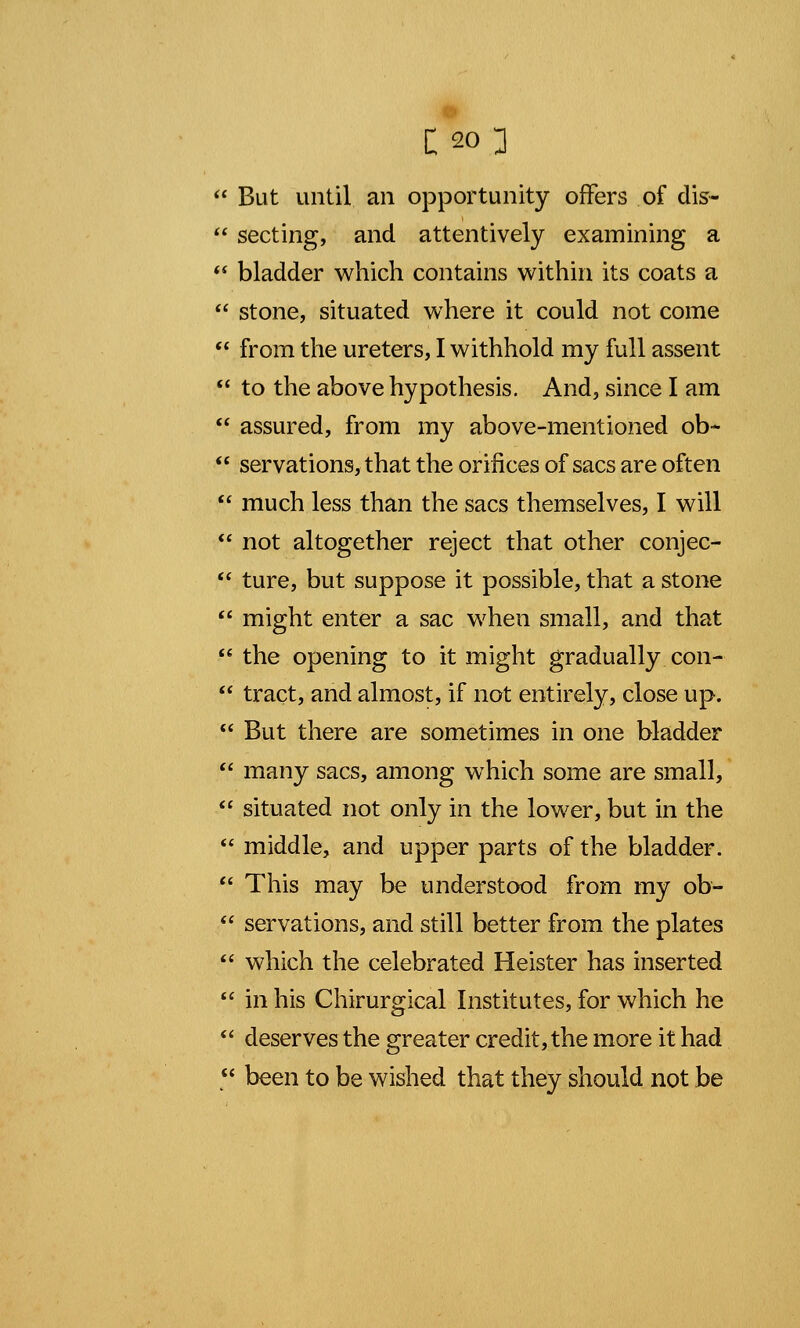  But until, an opportunity offers of dis-  secting, and attentively examining a  bladder which contains within its coats a  stone, situated where it could not come  from the ureters, I withhold my full assent  to the above hypothesis. And, since I am  assured, from my above-mentioned ob-  servations, that the orifices of sacs are often  much less than the sacs themselves, I will  not altogether reject that other conjec-  ture, but suppose it possible, that a stone  might enter a sac when small, and that  the opening to it might gradually con-  tract, and almost, if not entirely, close up.  But there are sometimes in one bladder  many sacs, among which some are small,  situated not only in the lower, but in the  middle, and upper parts of the bladder.  This may be understood from my ob-  servations, and still better from the plates  which the celebrated Heister has inserted  in his Chirurgical Institutes, for which he  deserves the greater credit, the more it had  been to be wished that they should not be