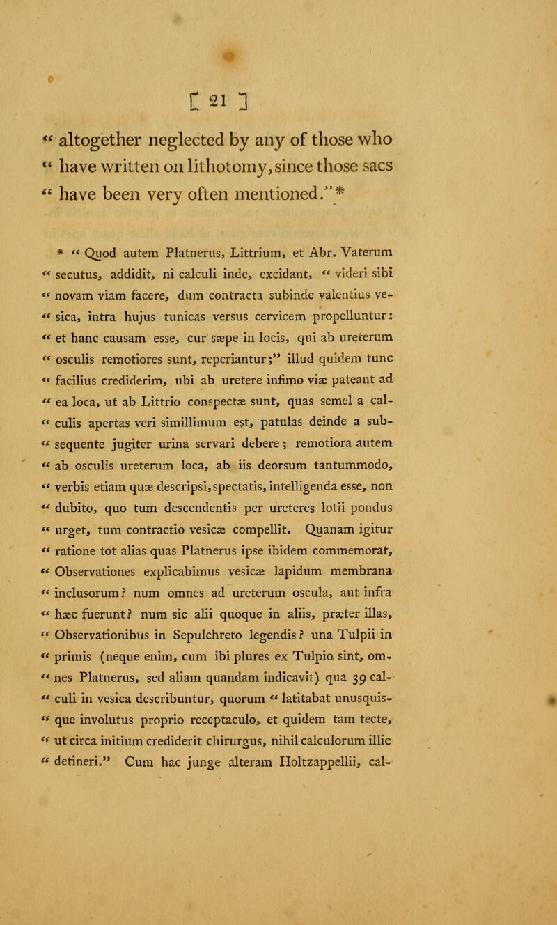 £21 3  altogether neglected by any of those who  have written on lithotomy, since those sacs  have been very often mentioned/'* *  Quod autem Platnerus, Littrium, et Abr. Vaterum «* secutus, addidit, ni calculi inde, excidant, ** videri sibi  novam viam facere, dum contracta subinde valentius ve-  sica, intra hujus tunicas versus cervicem propelluntur:  et hanc causam esse, cur saepe in locis, qui ab ureterum  osculis remotiores sunt, reperiantur; illud quidem tunc  facilius crediderim, ubi ab uretere infimo viae pateant ad « ea loca, ut ab Littrio conspectae sunt, quas semel a cal-  culis apertas veri simillimum est, patulas deinde a sub-  sequente jugiter urina servari debere; remotiora autem  ab osculis ureterum loca, ab iis deorsum tantummodo, « verbis etiam quas descripsi,spectatis, intelligenda esse, non (f dubito, quo turn descendentis per ureteres lotii pondus ** urget, turn contractio vesicas compellit. Quanam igitur *' ratione tot alias quas Platnerus ipse ibidem commemorat, *' Observationes explicabimus vesicae lapidum membrana ** inclusorum ? num omnes ad ureterum oscula, aut infra *' hasc fuerunt? num sic alii quoque in aliis, praeter illas,  Observationibvis in Sepulchreto legendis ? una Tulpii in  primis (neque enim, cum ibi plures ex Tulpio sint, om-  nes Platnerus, sed aliam quandam indicavit) qua 39 cal-  culi in vesica describuntur, quorum  latitabat unusquis- ** que involutus proprio receptaculo, et quidem tarn tecte, t( ut circa initium crediderit chirurgus, nihil calculorum illic  detineri. Cum hac junge alteram Holtzappellii, cal-