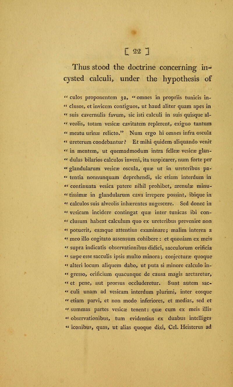 Thus stood the doctrine concerning in- cysted calculi, under the hypothesis of  culos proponentem 32, omnes in propriis tunicis in- '* clusos, et invicem contiguos, ut haud aliter quam apes in  suis cavernulis favum, sic isti calculi in suis quisque al- *.' veolis, totam vesica? cavitatem replerent, exiguo tan turn  meatu urinae relicto. Num ergo hi omnes infra oscula ** ureterum condebantur? Et mihi quidem aliquando venit  in mentem, ut quemadmodum intra felleas vesica? glan-  dulas bilarios calculos inveni, ita suspicarer, num forte per  glandularum vesicae oscula, quae ut in ureteribus pa- ** tentia nonnunquam deprehendi, sic etiam interdum in  continuata vesica patere nihil prohibet, arenula? minu-  tissimse in glandularum cava irrepere possint, ibique in *( calculos suis alveolis inhaerentes augescere. Sed donee in *f vesicam incidere contingat qua? inter tunicas ibi con-  clusum habeat calculum quo ex ureteribus pre venire non te potuerit, eamque attentius examinare; malim interea a  meo illo cogitato assensum cohibere: et quoniam ex meis  supra indicatis observationibus didici, sacculorum orificia  saepe esse sacculis ipsis multo minora; conjectural quoque  alteri locum aliquem dabo, ut puta si minore calculo in- *f gresso, orificium quacunque de causa magis arctaretur,  et pene, aut prorsus occluderetur. Sunt autem sac-  culi unam ad vesicam interdum plurimi, inter eosque  etiam parvi, et non modo inferiores, et medias, sed et *f summas partes vesicae tenent: qua? cum ex meis illis  observationibus, turn evidentius ex duabus intelliges « iconibus, quas, ut alias quoque dixi, Cel. Heisterus ad