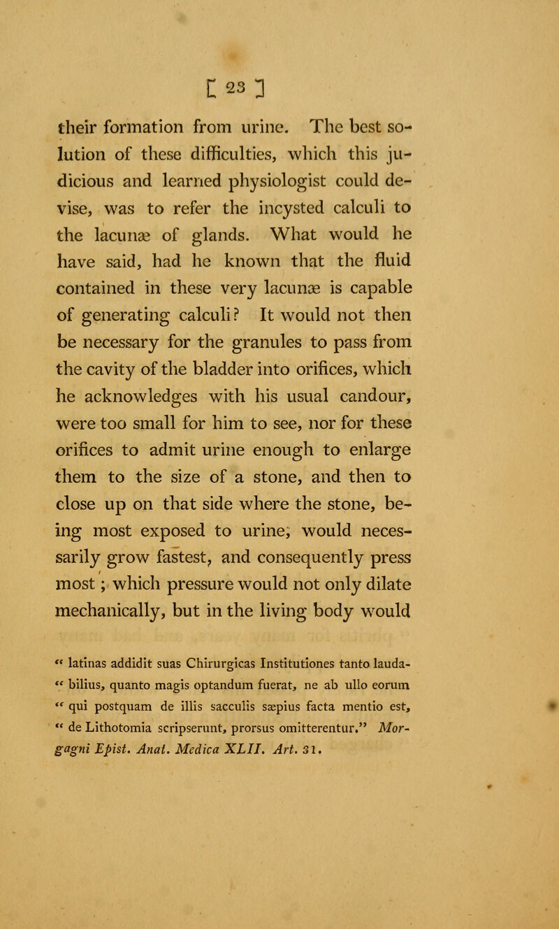 their formation from urine. The best so- lution of these difficulties, which this ju- dicious and learned physiologist could de- vise, was to refer the incysted calculi to the lacunae of glands. What would he have said, had he known that the fluid contained in these very lacunas is capable of generating calculi? It would not then be necessary for the granules to pass from the cavity of the bladder into orifices, which he acknowledges with his usual candour, were too small for him to see, nor for these orifices to admit urine enough to enlarge them to the size of a stone, and then to close up on that side where the stone, be- ing most exposed to urine, would neces- sarily grow fastest, and consequently press most; which pressure would not only dilate mechanically, but in the living body would  latinas addidit suas Chirurgicas Institutiones tanto lauda- «* bilius, quanto magis optandum fuerat, ne ab ullo eorum  qui postquam de illis sacculis saepius facta mentio est,  de Lithotomia scripserunt, prorsus omitterentur. Mor- gagni Epist. Anal. Medica XLII. Art. 31.