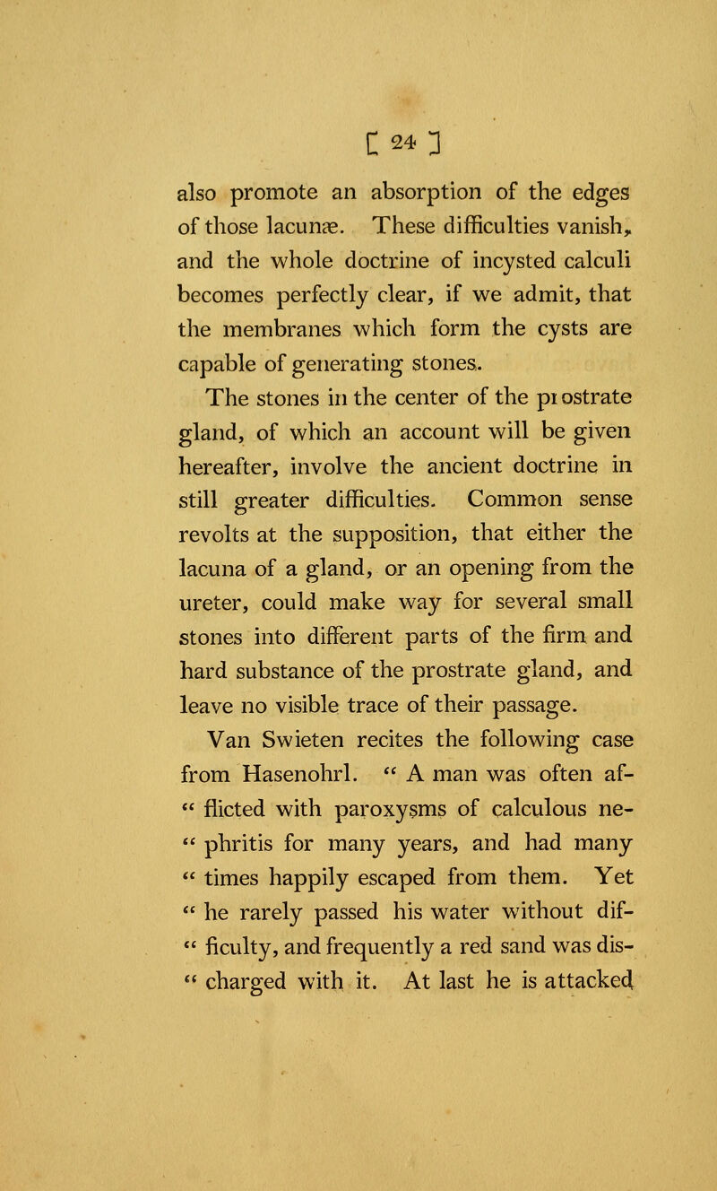 also promote an absorption of the edges of those lacunas. These difficulties vanish* and the whole doctrine of incysted calculi becomes perfectly clear, if we admit, that the membranes which form the cysts are capable of generating stones. The stones in the center of the pi ostrate gland, of which an account will be given hereafter, involve the ancient doctrine in still greater difficulties. Common sense revolts at the supposition, that either the lacuna of a gland, or an opening from the ureter, could make way for several small stones into different parts of the firm and hard substance of the prostrate gland, and leave no visible trace of their passage. Van Swieten recites the following case from Hasenohrl.  A man was often af-  flicted with paroxysms of calculous ne-  phritis for many years, and had many  times happily escaped from them. Yet  he rarely passed his water without dif-  ficulty, and frequently a red sand was dis-  charged with it. At last he is attacked!