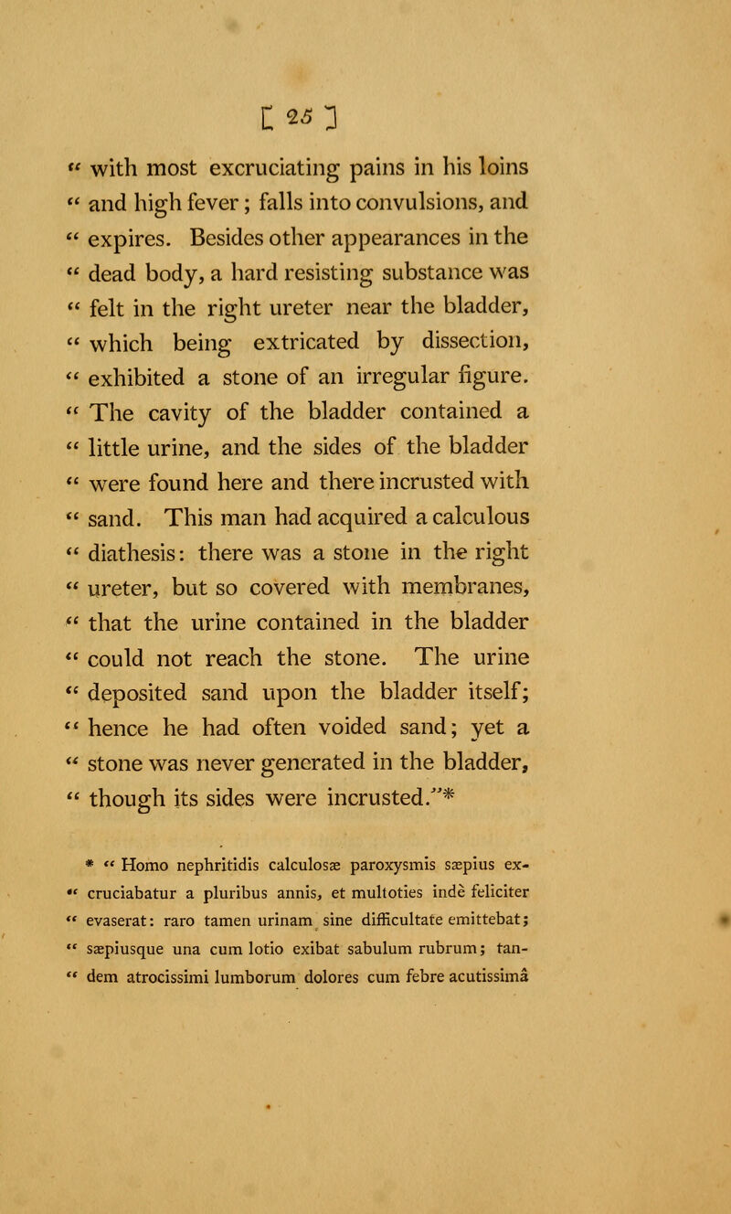 C«3  with most excruciating pains in his loins  and high fever; falls into convulsions, and  expires. Besides other appearances in the  dead body, a hard resisting substance was  felt in the right ureter near the bladder,  which being extricated by dissection,  exhibited a stone of an irregular figure.  The cavity of the bladder contained a  little urine, and the sides of the bladder  were found here and there incrusted with  sand. This man had acquired a calculous  diathesis: there was a stone in the right  ureter, but so covered with membranes,  that the urine contained in the bladder  could not reach the stone. The urine  deposited sand upon the bladder itself;  hence he had often voided sand; yet a  stone was never generated in the bladder,  though its sides were incrusted.* * «« Homo nephritidis calculosae paroxysmis ssepius ex- •* cruciabatur a pluribus annis, et multoties inde feliciter  evaserat: raro tamen urinam sine difficultate emittebatj  saepiusque una cum lotio exibat sabulum rubrum; tan-  dem atrocissimi lumborum dolores cum febre acutissima