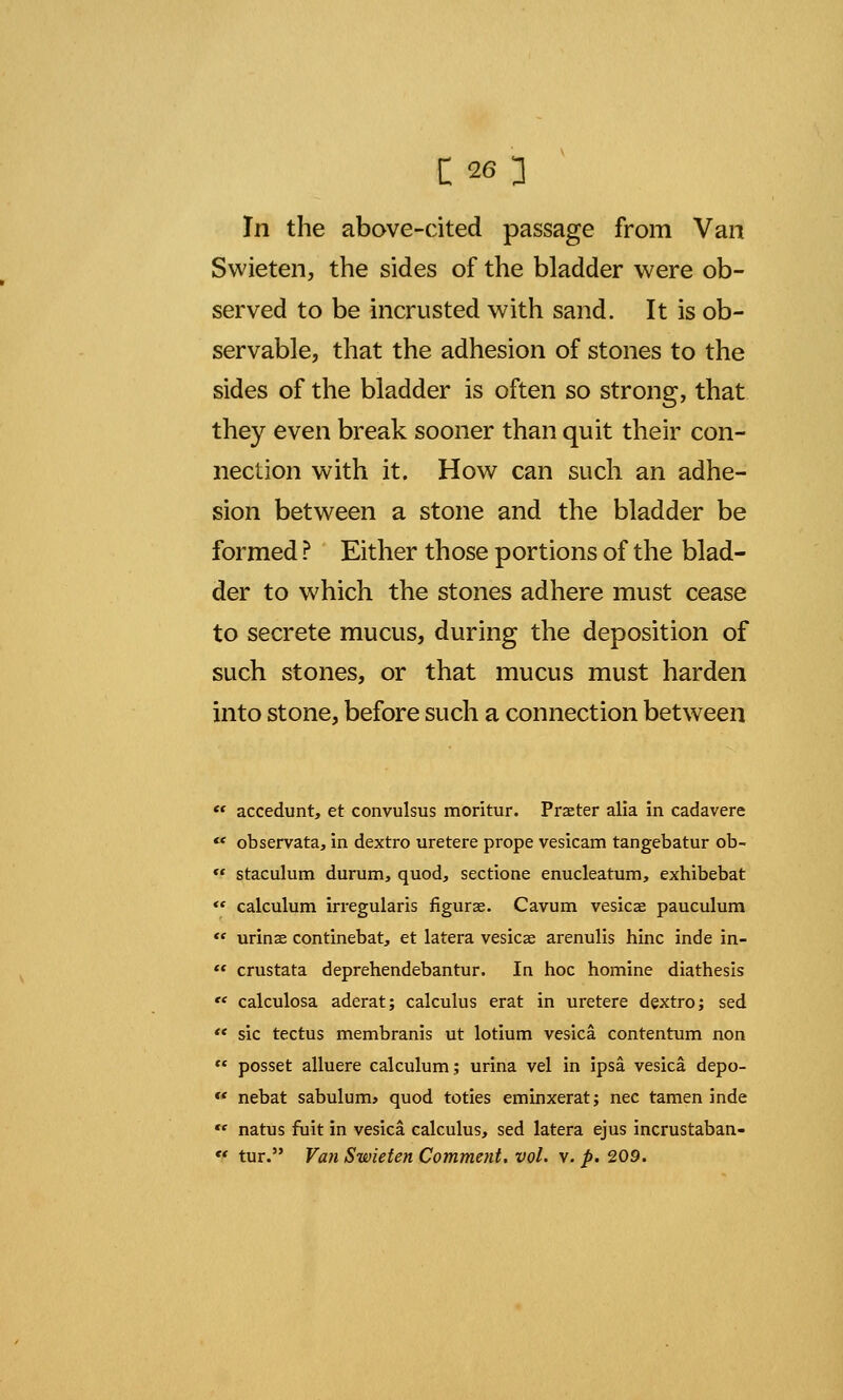 In the above-cited passage from Van Swieten, the sides of the bladder were ob- served to be incrusted with sand. It is ob- servable, that the adhesion of stones to the sides of the bladder is often so strong, that they even break sooner than quit their con- nection with it. How can such an adhe- sion between a stone and the bladder be formed ? Either those portions of the blad- der to which the stones adhere must cease to secrete mucus, during the deposition of such stones, or that mucus must harden into stone, before such a connection between  accedunt, et convulsus moritur. Praeter alia in cadavere c< observata, in dextro uretere prope vesicam tangebatur ob-  staculum durum, quod, sectione enucleatum, exhibebat  calculum irregularis figuras. Cavum vesicas pauculum  urinas continebat, et latera vesicas arenulis hinc inde in- «« crustata deprehendebantur. In hoc homine diathesis  calculosa aderat; calculus erat in uretere dextro; sed  sic tectus membranis ut lotium vesica contentum non  posset alluere calculum; urina vel in ipsa, vesica depo- * nebat sabulum* quod toties eminxerat; nee tamen inde ,e natus fuit in vesica calculus, sed latera ejus incrustaban-