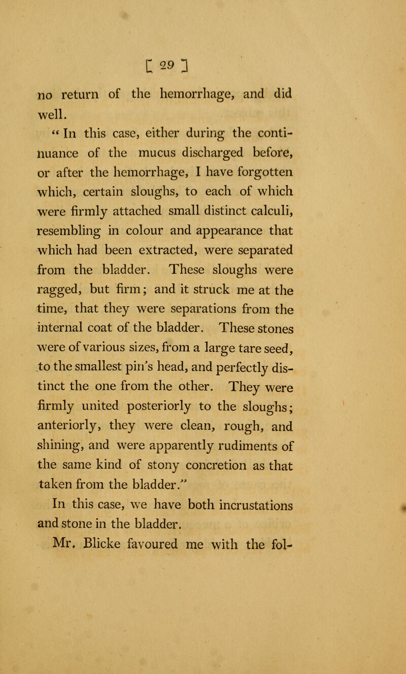 c; 293 no return of the hemorrhage, and did well.  In this case, either during the conti- nuance of the mucus discharged before, or after the hemorrhage, I have forgotten which, certain sloughs, to each of which were firmly attached small distinct calculi, resembling in colour and appearance that which had been extracted, were separated from the bladder. These sloughs were ragged, but firm; and it struck me at the time, that they were separations from the internal coat of the bladder. These stones were of various sizes, from a large tare seed, to the smallest pin's head, and perfectly dis- tinct the one from the other. They were firmly united posteriorly to the sloughs; anteriorly, they were clean, rough, and shining, and were apparently rudiments of the same kind of stony concretion as that taken from the bladder. In this case, we have both incrustations and stone in the bladder. Mr, Blicke favoured me with the fol-