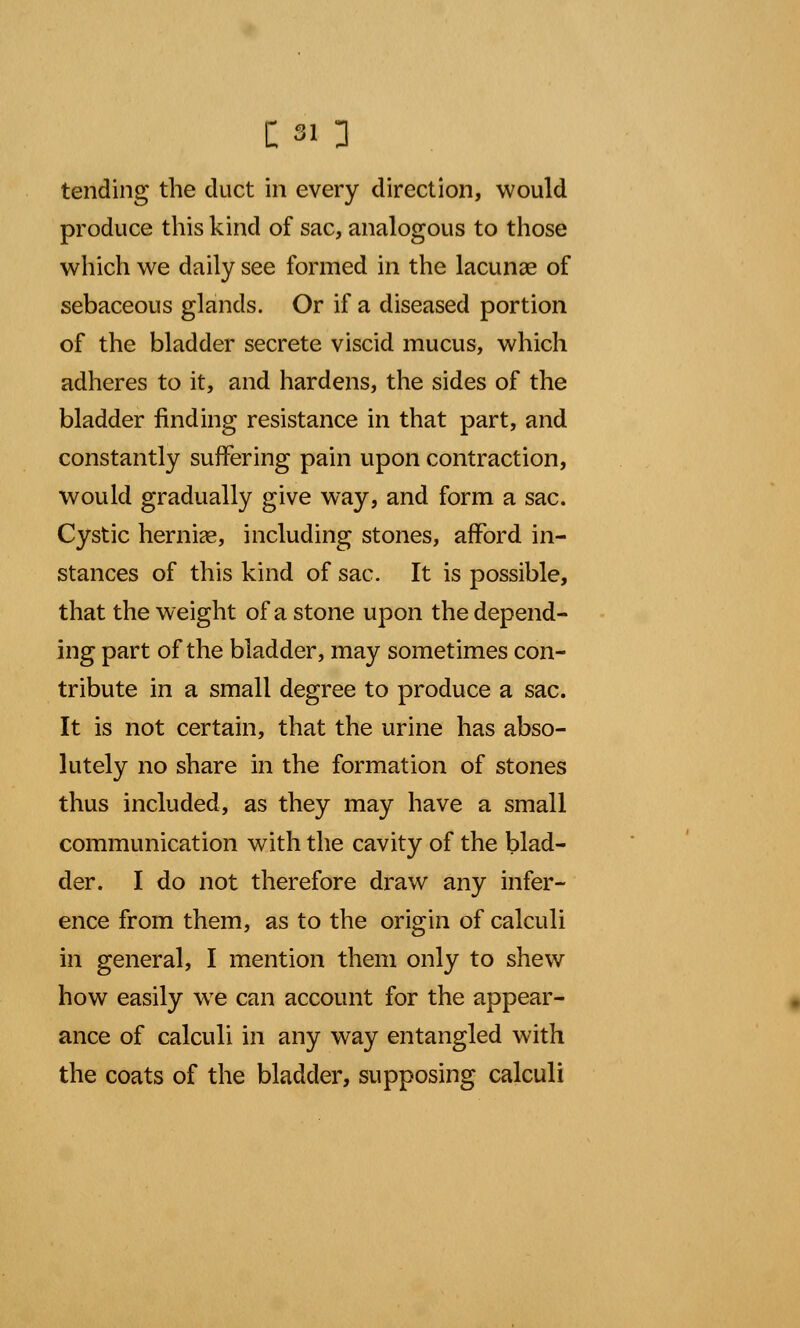 [si ] tending the duct in every direction, would produce this kind of sac, analogous to those which we daily see formed in the lacunae of sebaceous glands. Or if a diseased portion of the bladder secrete viscid mucus, which adheres to it, and hardens, the sides of the bladder finding resistance in that part, and constantly suffering pain upon contraction, would gradually give way, and form a sac. Cystic herniae, including stones, afford in- stances of this kind of sac. It is possible, that the weight of a stone upon the depend- ing part of the bladder, may sometimes con- tribute in a small degree to produce a sac. It is not certain, that the urine has abso- lutely no share in the formation of stones thus included, as they may have a small communication with the cavity of the blad- der. I do not therefore draw any infer- ence from them, as to the origin of calculi in general, I mention them only to shew how easily we can account for the appear- ance of calculi in any way entangled with the coats of the bladder, supposing calculi