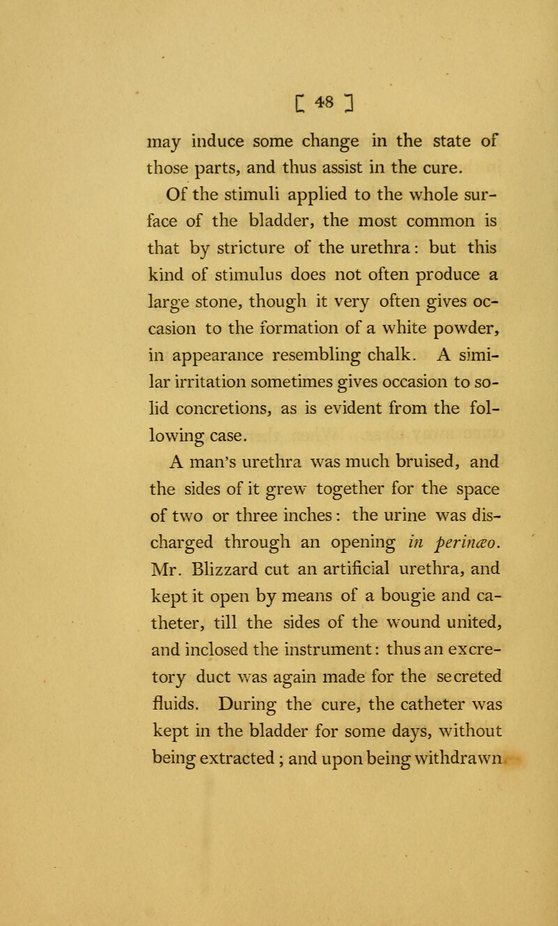 C «1 may induce some change in the state of those parts, and thus assist in the cure. Of the stimuli applied to the whole sur- face of the bladder, the most common is that by stricture of the urethra: but this kind of stimulus does not often produce a large stone, though it very often gives oc- casion to the formation of a white powder, in appearance resembling chalk. A simi- lar irritation sometimes gives occasion to so- lid concretions, as is evident from the fol- lowing case. A man's urethra was much bruised, and the sides of it grew together for the space of two or three inches: the urine was dis- charged through an opening in perinceo. Mr. Blizzard cut an artificial urethra, and kept it open by means of a bougie and ca- theter, till the sides of the wound united, and inclosed the instrument: thus an excre- tory duct was again made for the secreted fluids. During the cure, the catheter was kept in the bladder for some days, without being extracted ; and upon being withdrawn
