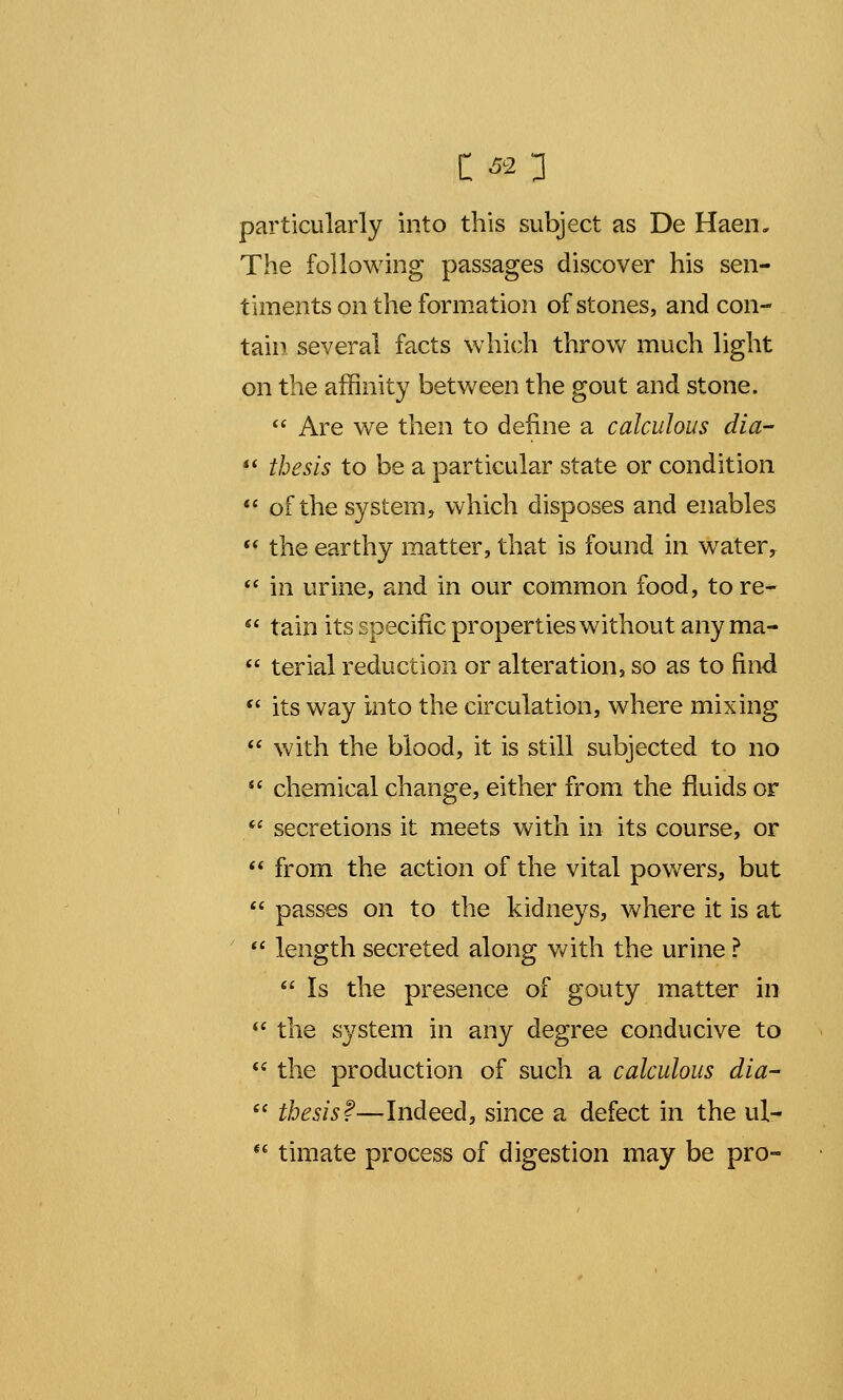 particularly into this subject as De Haen. The following passages discover his sen- timents on the formation of stones, and con- tain several facts which throw much light on the affinity between the gout and stone.  Are we then to define a calculous dia-  thesis to be a particular state or condition  of the system, which disposes and enables  the earthy matter, that is found in water ?  in urine, and in our common food, to re-  tain its specific properties without any ma-  terial reduction or alteration, so as to find  its way into the circulation, where mixing  with the blood, it is still subjected to no  chemical change, either from the fluids or  secretions it meets with in its course, or  from the action of the vital powers, but  passes on to the kidneys, where it is at  length secreted along with the urine ?  Is the presence of gouty matter in  the system in any degree conducive to  the production of such a calculous dia-  thesis?—Indeed, since a defect in the ul-  timate process of digestion may be pro-