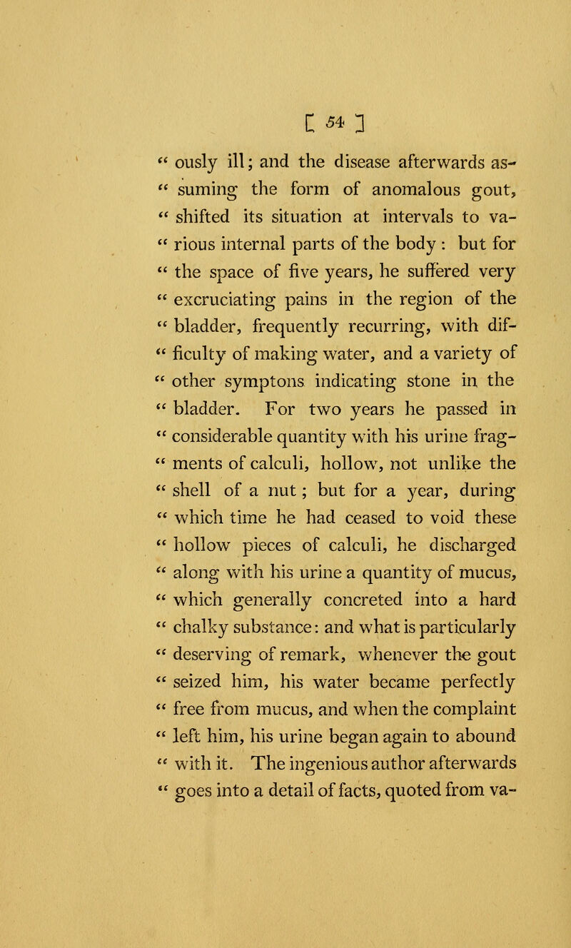  ously ill; and the disease afterwards as-  suming the form of anomalous gout,  shifted its situation at intervals to va-  rious internal parts of the body : but for  the space of five years, he suffered very  excruciating pains in the region of the  bladder, frequently recurring, with dif-  ficulty of making water, and a variety of  other symptons indicating stone in the  bladder. For two years he passed in  considerable quantity with his urine frag-  ments of calculi, hollow, not unlike the  shell of a nut; but for a year, during  which time he had ceased to void these  hollow^ pieces of calculi, he discharged 6i along with his urine a quantity of mucus,  which generally concreted into a hard  chalky substance: and what is particularly  deserving of remark, whenever the gout  seized him, his water became perfectly  free from mucus, and when the complaint  left him, his urine began again to abound  with it. The ingenious author afterwards  goes into a detail of facts, quoted from va-