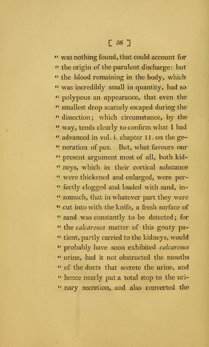  was nothing found, that could account for  the origin of the purulent discharge: but  the blood remaining in the body, which  was incredibly small in quantity, had so  polypous an appearance, that even the  smallest drop scarcely escaped during the  dissection; which circumstance, by the  way, tends clearly to confirm what I had  advanced in vol. i. chapter 11. on the ge-  neration of pus. But, what favours our 11 present argument most of all, both kid-  neys, which in their cortical substance  were thickened and enlarged, were per-  fectly clogged and loaded with sand, in-  somuch, that in whatever part they were  cut into with the knife, a fresh surface of  sand was constantly to be detected; for  the calcareous matter of this gouty pa-  tient, partly carried to the kidneys, would  probably have soon exhibited calcareous  urine, had it not obstructed the mouths  of the ducts that secrete the urine, and  hence nearly put a total stop to the uri-  nary secretion, and also converted the