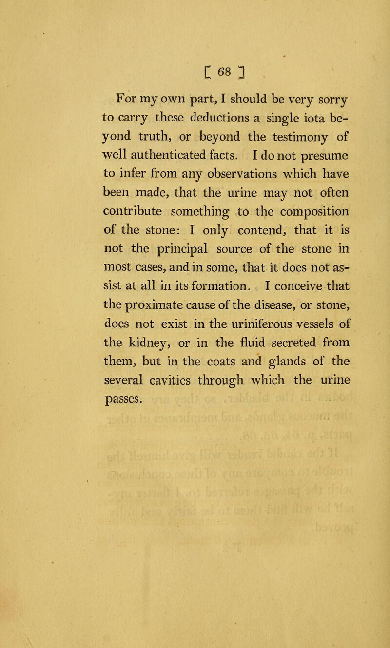 to carry these deductions a single iota be- yond truth, or beyond the testimony of well authenticated facts. I do not presume to infer from any observations which have been made, that the urine may not often contribute something to the composition of the stone: I only contend, that it is not the principal source of the stone in most cases, and in some, that it does not as- sist at all in its formation. I conceive that the proximate cause of the disease, or stone, does not exist in the uriniferous vessels of the kidney, or in the fluid secreted from them, but in the coats and glands of the several cavities through which the urine passes.