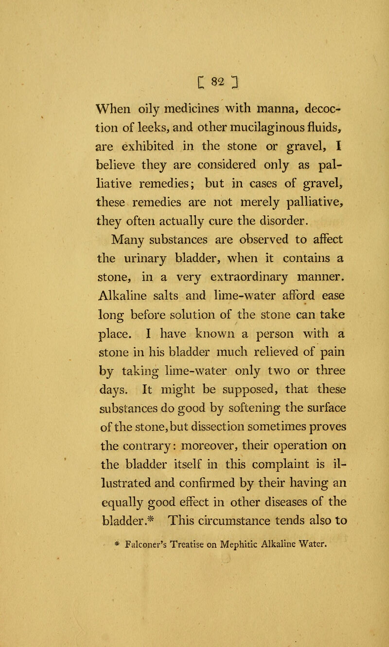 When oily medicines with manna, decoc- tion of leeks, and other mucilaginous fluids, are exhibited in the stone or gravel, I believe they are considered only as pal- liative remedies; but in cases of gravel, these remedies are not merely palliative, they often actually cure the disorder. Many substances are observed to affect the urinary bladder, when it contains a stone, in a very extraordinary manner. Alkaline salts and lime-water afford ease long before solution of the stone can take place. I have known a person with a stone in his bladder much relieved of pain by taking lime-water only two or three days. It might be supposed, that these substances do good by softening the surface of the stone, but dissection sometimes proves the contrary: moreover, their operation on the bladder itself in this complaint is il- lustrated and confirmed by their having an equally good effect in other diseases of the bladder.* This circumstance tends also to * Falconer's Treatise on Mephitic Alkaline Water.