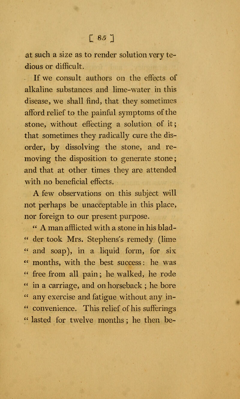 C:«0 at such a size as to render solution very te- dious or difficult. If we consult authors on the effects of alkaline substances and lime-water in this disease, we shall find, that they sometimes afford relief to the painful symptoms of the stone, without effecting a solution of it; that sometimes they radically cure the dis- order, by dissolving the stone, and re- moving the disposition to generate stone; and that at other times they are attended with no beneficial effects. A few observations on this subject will not perhaps be unacceptable in this place, nor foreign to our present purpose.  A man afflicted with a stone in his blad-  der took Mrs. Stephens's remedy (lime  and soap), in a liquid form, for six  months, with the best success: he was  free from all pain; he walked, he rode  in a carriage, and on horseback ; he bore  any exercise and fatigue without any in-  convenience. This relief of his sufferings  lasted for twelve months; he then be-
