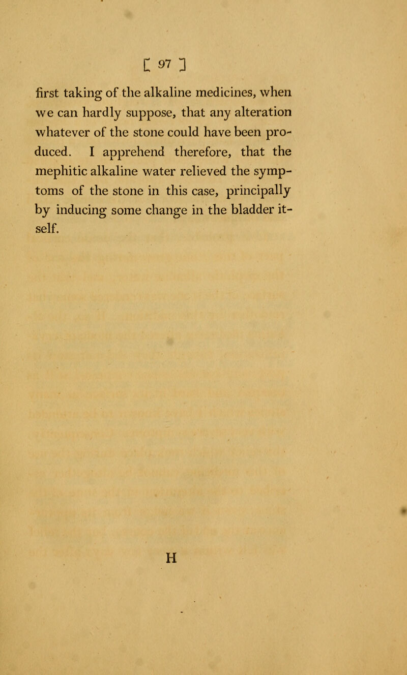 first taking of the alkaline medicines, when we can hardly suppose, that any alteration whatever of the stone could have been pro- duced. I apprehend therefore, that the mephitic alkaline water relieved the symp- toms of the stone in this case, principally by inducing some change in the bladder it- self. H