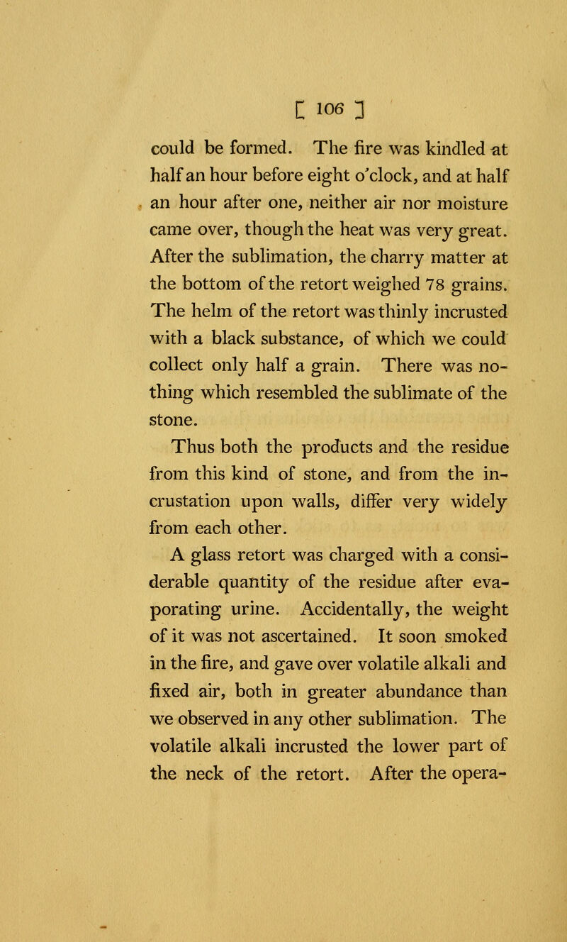 could be formed. The fire was kindled at half an hour before eight o'clock, and at half an hour after one, neither air nor moisture came over, though the heat was very great. After the sublimation, the charry matter at the bottom of the retort weighed 78 grains. The helm of the retort was thinly incrusted with a black substance, of which we could collect only half a grain. There was no- thing which resembled the sublimate of the stone. Thus both the products and the residue from this kind of stone, and from the in- crustation upon walls, differ very widely from each other. A glass retort was charged with a consi- derable quantity of the residue after eva- porating urine. Accidentally, the weight of it was not ascertained. It soon smoked in the fire, and gave over volatile alkali and fixed air, both in greater abundance than we observed in any other sublimation. The volatile alkali incrusted the lower part of the neck of the retort. After the opera-
