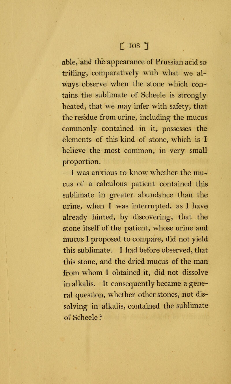 able, and the appearance of Prussian acid so trifling, comparatively with what we al- ways observe when the stone which con- tains the sublimate of Scheele is strongly heated, that we may infer with safety, that the residue from urine, including the mucus commonly contained in it, possesses the elements of this kind of stone, which is I believe the most common, in very small proportion. I was anxious to know whether the mu^ cus of a calculous patient contained this sublimate in greater abundance than the urine, when I was interrupted, as I have already hinted, by discovering, that the stone itself of the patient, whose urine and mucus I proposed to compare, did not yield this sublimate. I had before observed, that this stone, and the dried mucus of the man from whom I obtained it, did not dissolve in alkalis. It consequently became a gene- ral question, whether other stones, not dis- solving in alkalis, contained the sublimate of Scheele ?