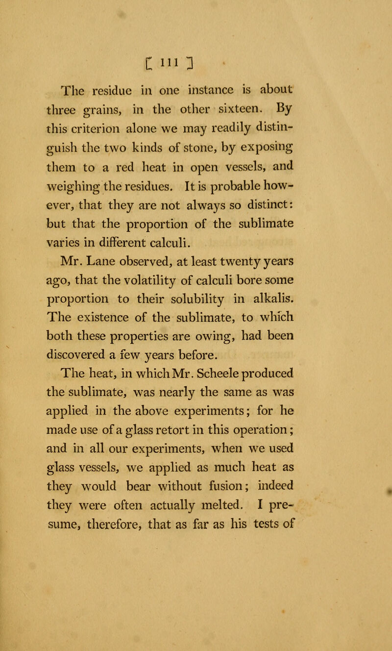 three grains, in the other sixteen. By this criterion alone we may readily distin- guish the two kinds of stone, by exposing them to a red heat in open vessels, and weighing the residues. It is probable how- ever, that they are not always so distinct: but that the proportion of the sublimate varies in different calculi. Mr. Lane observed, at least twenty years ago, that the volatility of calculi bore some proportion to their solubility in alkalis. The existence of the sublimate, to which both these properties are owing, had been discovered a few years before. The heat, in which Mr. Scheele produced the sublimate, was nearly the same as was applied in the above experiments; for he made use of a glass retort in this operation; and in all our experiments, when we used glass vessels, we applied as much heat as they would bear without fusion; indeed they were often actually melted. I pre- sume, therefore, that as far as his tests of