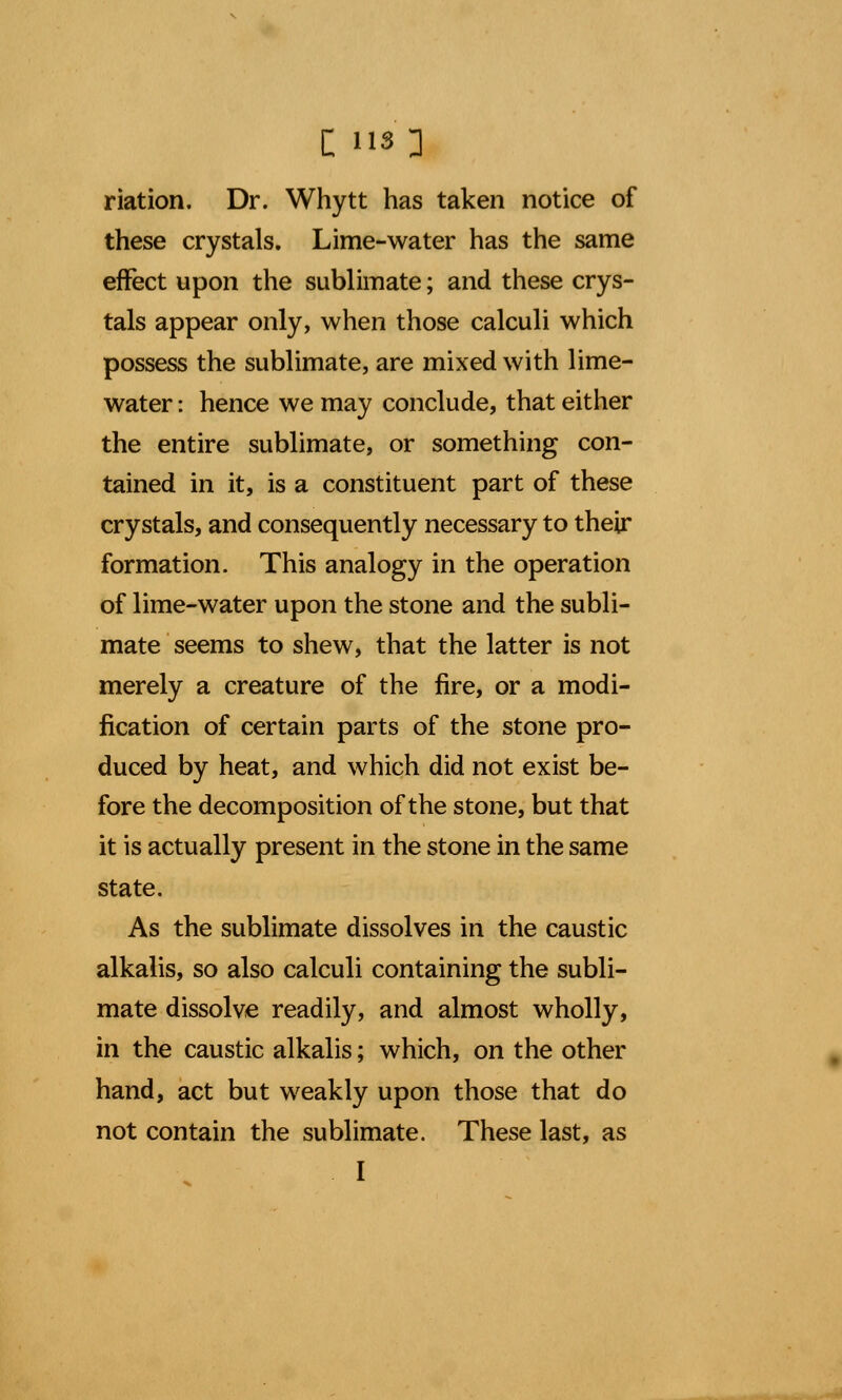 riation. Dr. Whytt has taken notice of these crystals. Lime-water has the same effect upon the sublimate; and these crys- tals appear only, when those calculi which possess the sublimate, are mixed with lime- water : hence we may conclude, that either the entire sublimate, or something con- tained in it, is a constituent part of these crystals, and consequently necessary to their formation. This analogy in the operation of lime-water upon the stone and the subli- mate seems to shew, that the latter is not merely a creature of the fire, or a modi- fication of certain parts of the stone pro- duced by heat, and which did not exist be- fore the decomposition of the stone, but that it is actually present in the stone in the same state. As the sublimate dissolves in the caustic alkalis, so also calculi containing the subli- mate dissolve readily, and almost wholly, in the caustic alkalis; which, on the other hand, act but weakly upon those that do not contain the sublimate. These last, as I