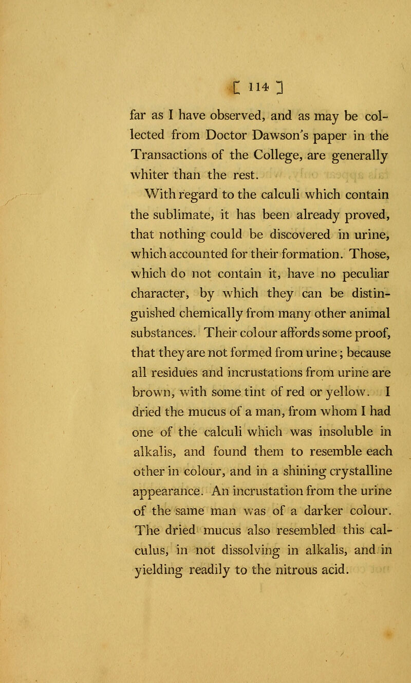 C 114] far as I have observed, and as may be col- lected from Doctor Dawson's paper in the Transactions of the College, are generally whiter than the rest. With regard to the calculi which contain the sublimate, it has been already proved, that nothing could be discovered in urine, which accounted for their formation. Those, which do not contain it, have no peculiar character, by which they can be distin- guished chemically from many other animal substances. Their colour affords some proof, that they are not formed from urine; because all residues and incrustations from urine are brown, with some tint of red or yellow. I dried the mucus of a man, from whom I had one of the calculi which was insoluble in alkalis, and found them to resemble each other in colour, and in a shining crystalline appearance. An incrustation from the urine of the same man was of a darker colour. The dried mucus also resembled this cal- culus, in not dissolving in alkalis, and in yielding readily to the nitrous acid.