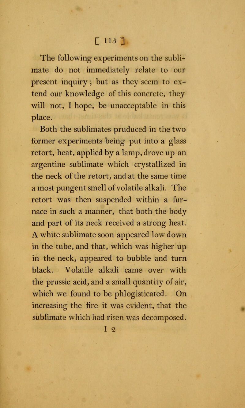 The following experiments on the subli- mate do not immediately relate to our present inquiry; but as they seem to ex- tend our knowledge of this concrete, they will not, I hope, be unacceptable in this place. Both the sublimates pruduced in the two former experiments being put into a glass retort, heat, applied by a lamp, drove up an argentine sublimate which crystallized in the neck of the retort, and at the same time a most pungent smell of volatile alkali. The retort was then suspended within a fur- nace in such a manner, that both the body and part of its neck received a strong heat. A white sublimate soon appeared low down in the tube, and that, which was higher up in the neck, appeared to bubble and turn black. Volatile alkali came over with the prussic acid, and a small quantity of air, which we found to be phlogisticated. On increasing the fire it was evident, that the sublimate which had risen was decomposed. I 2