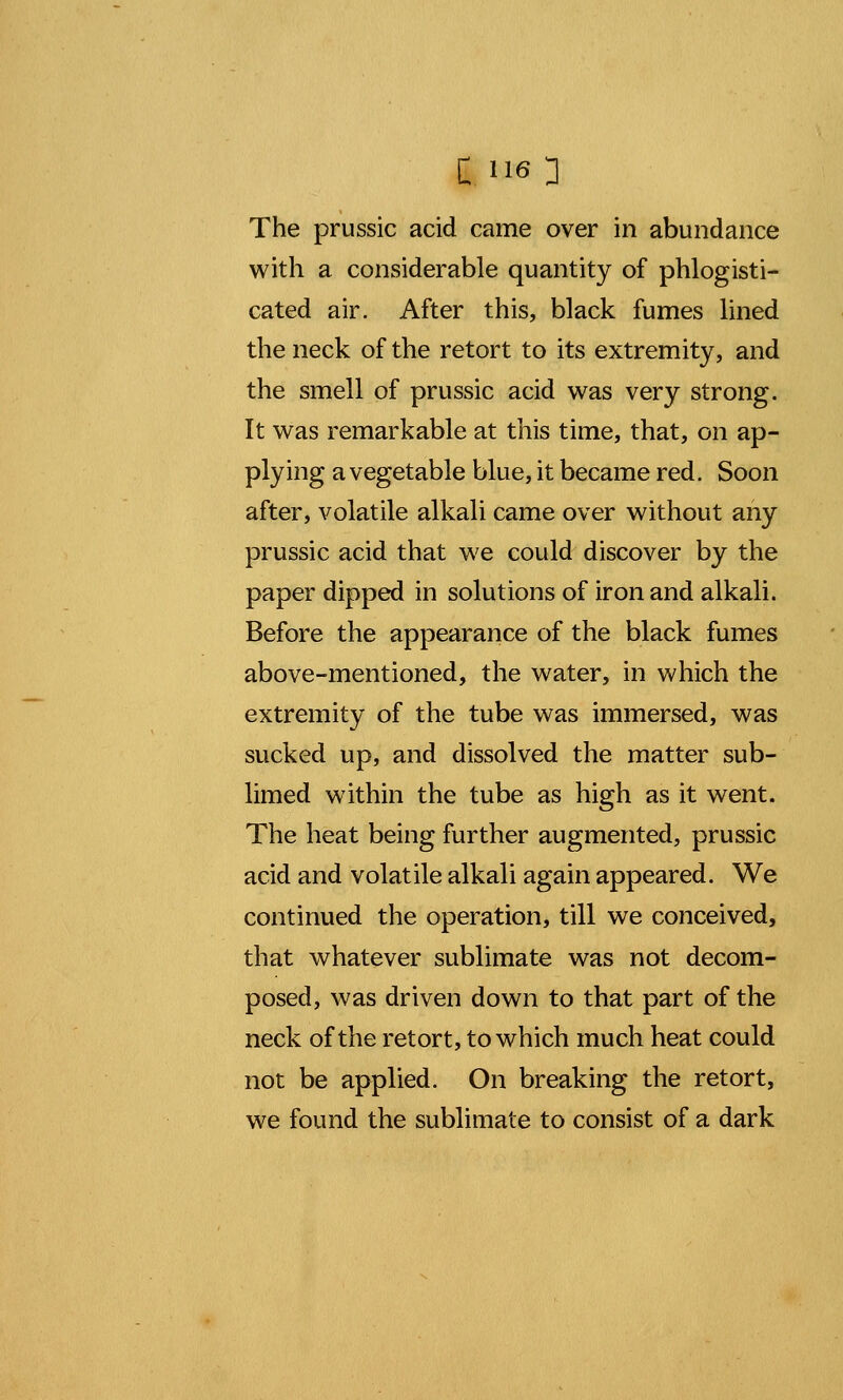 The prussic acid came over in abundance with a considerable quantity of phlogisti- cated air. After this, black fumes lined the neck of the retort to its extremity, and the smell of prussic acid was very strong. It was remarkable at this time, that, on ap- plying a vegetable blue, it became red. Soon after, volatile alkali came over without any prussic acid that we could discover by the paper dipped in solutions of iron and alkali. Before the appearance of the black fumes above-mentioned, the water, in which the extremity of the tube was immersed, was sucked up, and dissolved the matter sub- limed within the tube as high as it went. The heat being further augmented, prussic acid and volatile alkali again appeared. We continued the operation, till we conceived, that whatever sublimate was not decom- posed, was driven down to that part of the neck of the retort, to which much heat could not be applied. On breaking the retort, we found the sublimate to consist of a dark