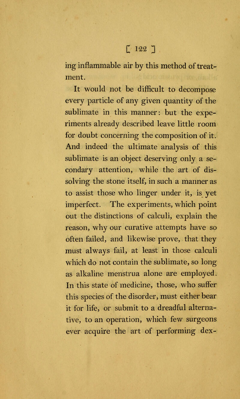ing inflammable air by this method of treat- ment. It would not be difficult to decompose every particle of any given quantity of the sublimate in this manner: but the expe- riments already described leave little room for doubt concerning the composition of it. And indeed the ultimate analysis of this sublimate is an object deserving only a se- condary attention, while the art of dis- solving the stone itself, in such a manner as to assist those who linger under it, is yet imperfect. The experiments, which point out the distinctions of calculi, explain the reason, why our curative attempts have so often failed, and likewise prove, that they must always fail, at least in those calculi which do not contain the sublimate, so long as alkaline menstrua alone are employed. In this state of medicine, those, who suffer this species of the disorder, must either bear it for life, or submit to a dreadful alterna- tive, to an operation, which few surgeons ever acquire the art of performing dex-