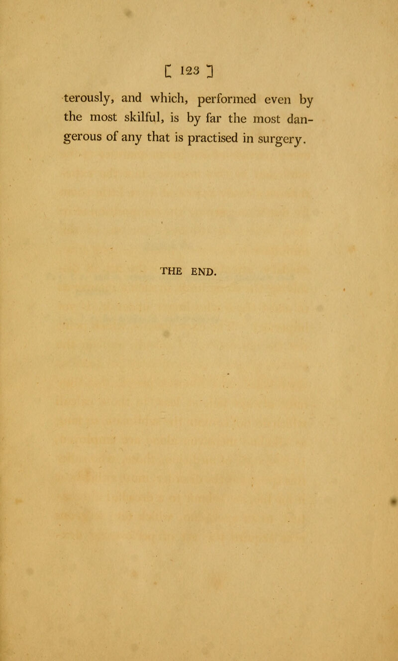 terously, and which, performed even by the most skilful, is by far the most dan- gerous of any that is practised in surgery. THE END.
