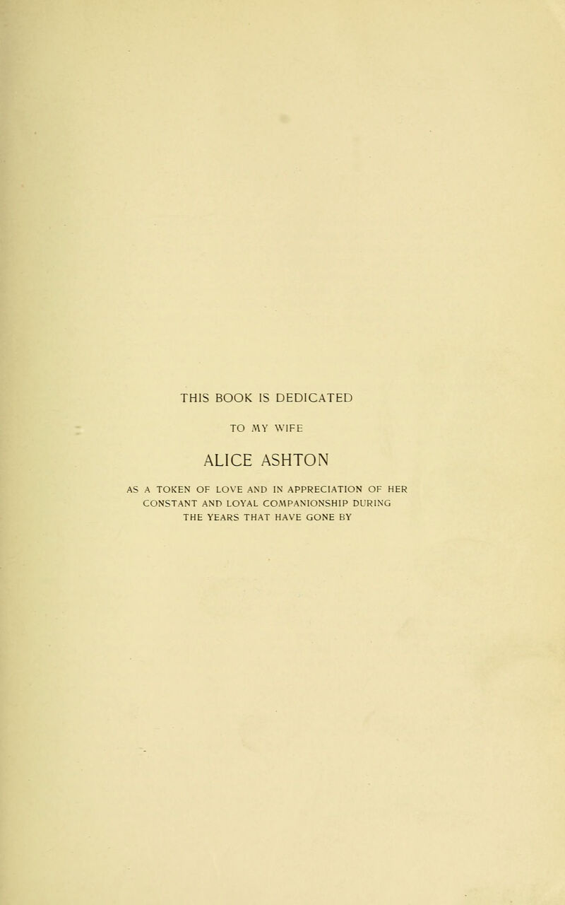 THIS BOOK IS DEDICATED TO MY WIFE ALICE ASHTON AS A TOKEN OF LOVE AND IN APPRECIATION OF HER CONSTANT AND LOYAL COMPANIONSHIP DURING THE YEARS THAT HAVE GONE BY