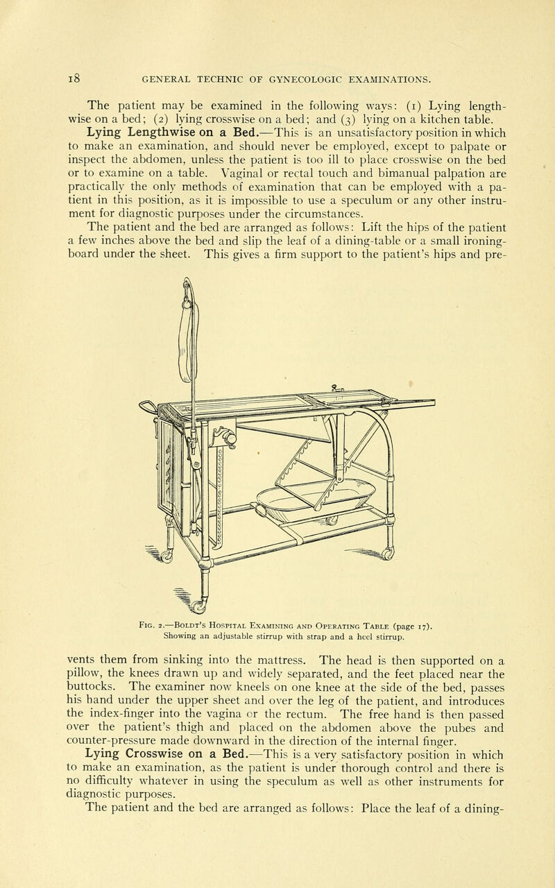 The patient may be examined in the following ways: (i) Lying length- wise on a bed; (2) lying crosswise on a bed; and (3) lying on a kitchen table. Lying Lengthwise on a Bed.—This is an unsatisfactory position in which to make an examination, and should never be employed, except to palpate or inspect the abdomen, unless the patient is too ill to place crosswise on the bed or to examine on a table. Vaginal or rectal touch and bimanual palpation are practically the only methods of examination that can be employed with a pa- tient in this position, as it is impossible to use a speculum or any other instru- ment for diagnostic purposes under the circumstances. The patient and the bed are arranged as follows: Lift the hips of the patient a few inches above the bed and slip the leaf of a dining-table or a small ironing- board under the sheet. This gives a firm support to the patient's hips and pre- Fig. 2.—Boldt's Hospital Examining and Operating Table (page 17). Showing an adjustable stirrup with strap and a heel stirrup. vents them from sinking into the mattress. The head is then supported on a pillow, the knees drawn up and widely separated, and the feet placed near the buttocks. The examiner now kneels on one knee at the side of the bed, passes his hand under the upper sheet and over the leg of the patient, and introduces the index-finger into the vagina cr the rectum. The free hand is then passed over the patient's thigh and placed on the abdomen above the pubes and counter-pressure made downward in the direction of the internal finger. Lying Crosswise on a Bed.—This is a very satisfactory position in which to make an examination, as the patient is under thorough control and there is no difficulty whatever in using the speculum as well as other instruments for diagnostic purposes. The patient and the bed are arranged as follows: Place the leaf of a dining-