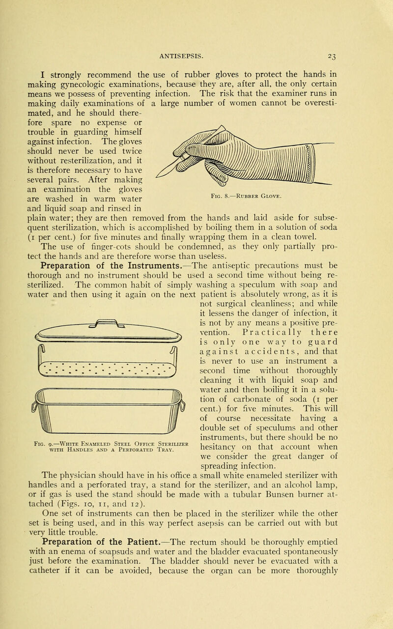 Fig. 8.—Rubber Glove. I strongly recommend the use of rubber gloves to protect the hands in making gynecologic examinations, because they are, after all, the only certain means we possess of preventing infection. The risk that the examiner runs in making daily examinations of a large number of women cannot be overesti- mated, and he should there- fore spare no expense or trouble in guarding himself against infection. The gloves should never be used twice without resterilization, and it is therefore necessary to have several pairs. After making an examination the gloves are washed in warm water and liquid soap and rinsed in plain water; they are then removed from the hands and laid aside for subse- quent sterilization, which is accomplished by boiling them in a solution of soda (1 per cent.) for five minutes and finally wrapping them in a clean towel. The use of finger-cots should be condemned, as they only partially pro- tect the hands and are therefore worse than useless. Preparation of the Instruments.—The antiseptic precautions must be thorough and no instrument should be used a second time without being re- sterilized. The common habit of simply washing a speculum with soap and water and then using it again on the next patient is absolutely wrong, as it is not surgical cleanliness; and while it lessens the danger of infection, it is not by any means a positive pre- vention. Practically there is only one way to guard against accidents, and that is never to use an instrument a second time without thoroughly cleaning it with liquid soap and water and then boiling it in a solu- tion of carbonate of soda (1 per cent.) for five minutes. This will of course necessitate having a double set of speculums and other instruments, but there should be no hesitancy on that account when we consider the great danger of spreading infection. The physician should have in his office a small white enameled sterilizer with handles and a perforated tray, a stand for the sterilizer, and an alcohol lamp, or if gas is used the stand should be made with a tubular Bunsen burner at- tached (Figs. 10, n, and 12). One set of instruments can then be placed in the sterilizer while the other set is being used, and in this way perfect asepsis can be carried out with but very little trouble. Preparation of the Patient.—The rectum should be thoroughly emptied with an enema of soapsuds and water and the bladder evacuated spontaneously just before the examination. The bladder should never be evacuated with a catheter if it can be avoided, because the organ can be more thoroughly Fig. 9.—White Enameled Steel Office Sterilizer with Handles and a Perforated Tray.